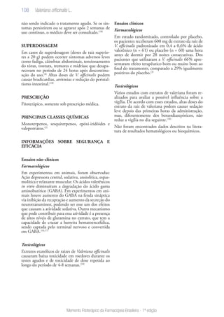 108
Memento Fitoterápico da Farmacopeia Brasileira - 1ª edição
não sendo indicado o tratamento agudo. Se os sin-
tomas persistirem ou se agravar após 2 semanas de
uso contínuo, o médico deve ser consultado.(18)
SUPERDOSAGEM
Em casos de superdosagem (doses de raiz superio-
res a 20 g) podem ocorrer sintomas adversos leves
como fadiga, câimbras abdominais, tensionamento
do tórax, tontura, tremores e midríase que desapa-
receram no período de 24 horas após descontinu-
ação do uso.(4)
Altas doses de V. officinalis podem
causar bradicardias, arritmias e redução do peristal-
tismo intestinal.(18)
PRESCRIÇÃO
Fitoterápico, somente sob prescrição médica.
PRINCIPAIS CLASSES QUÍMICAS
Monoterpenos, sesquiterpenos, epóxi-iridóides e
valepotriatos.(2)
INFORMAÇÕES SOBRE SEGURANÇA E
EFICÁCIA
Ensaios não-clínicos
Farmacológicos
Em experimentos em animais, foram observadas:
Ação depressora central, sedativa, ansiolítica, espas-
molítica e relaxante muscular. Os ácidos valerênicos
in vitro diminuíram a degradação do ácido gama
aminobutírico (GABA). Em experimentos em ani-
mais houve aumento do GABA na fenda sináptica
via inibição da recaptação e aumento da secreção do
neurotransmissor, podendo ser esse um dos efeitos
que causam a atividade sedativa. Outro mecanismo
que pode contribuir para essa atividade é a presença
de altos níveis de glutamina no extrato, que tem a
capacidade de cruzar a barreira hematoencefálica,
sendo captada pelo terminal nervoso e convertida
em GABA.(16,17)
Toxicológicos
Extratos etanólicos de raizes de Valeriana officinalis
causaram baixa toxicidade em roedores durante os
testes agudos e de toxicidade de dose repetida ao
longo do período de 4-8 semanas.(18)
Ensaios clínicos
Farmacológicos
Em estudo randomizado, controlado por placebo,
os pacientes receberam 600 mg de extrato da raiz de
V. officinalis padronizado em 0,4 a 0,6% de ácido
valerênico (n = 61) ou placebo (n = 60) uma hora
antes de dormir por 28 noites consecutivas. Dos
pacientes que utilizaram a V. officinalis 66% apre-
sentaram efeito terapêutico bom ou muito bom ao
final do tratamento, comparado a 29% igualmente
positivos do placebo.(3)
Toxicológicos
Vários estudos com extratos de valeriana foram re-
alizados para avaliar a possível influência sobre a
vigília. De acordo com esses estudos, altas doses do
extrato da raiz de valeriana podem causar sedação
leve depois das primeiras horas da administração,
mas, diferentemente dos benzodiazepínicos, não
reduz a vigília no dia seguinte.(18)
Não foram encontrados dados descritos na litera-
tura de resultados hematológicos ou bioquímicos.
Valeriana officinalis L.
 