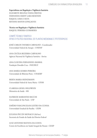 11
Memento Fitoterápico da Farmacopeia Brasileira - 1ª edição
Especialistas em Regulação e Vigilância Sanitária
ELIZABETE REGINA VIANA FREITAS
FERNANDA SMIDT LARA RESENDE
RAQUEL LIMA E SILVA
RIVIANE MATOS GONÇALVES
Técnica em Regulação e Vigilância Sanitária
RAQUEL PEREIRA GUIMARÃES
COMITÊ TÉCNICO TEMÁTICO
APOIO À POLÍTICA NACIONAL DE PLANTAS MEDICINAIS E FITOTERÁPICOS
JOSÉ CARLOS TAVARES CARVALHO - Coordenador
Universidade Federal do Amapá – UNIFAP
ANA CECÍLIA BEZERRA CARVALHO
Agência Nacional de Vigilância Sanitária - Anvisa
ANA CLÁUDIA FERNANDES AMARAL
Fundação Oswaldo Cruz - FIOCRUZ
ANA MARIA SOARES PEREIRA
Universidade de Ribeirão Preto - UNAERP
BERTA MARIA HEINZMANN
Universidade Federal de Santa Maria - UFSM
CLARISSA GIESEL HELDWEIN
Ministério da Saúde - MS
ELFRIEDE MARIANNE BACCHI
Universidade de São Paulo - USP
EMÍDIO VASCONCELOS LEITÃO DA CUNHA
Universidade Estadual da Paraíba - UEPB
JULIANA PICCIN MONACO (Ad hoc)
Secretaria de Estado da Saúde do Distrito Federal
LUIZ ANTONIO BATISTA DA COSTA
Centro de Excelência em Saúde Integral do Paraná - CESIP
Comissão da Farmacopeia Brasileira
 