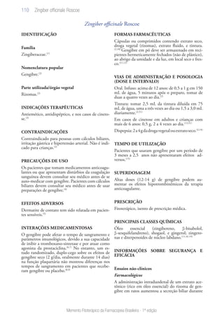 110
Memento Fitoterápico da Farmacopeia Brasileira - 1ª edição
Zingiber officinale Roscoe
IDENTIFICAÇÃO
Família
Zingiberaceae.(1)
Nomenclatura popular
Gengibre.(2)
Parte utilizada/órgão vegetal
Rizomas.(2)
INDICAÇÕES TERAPÊUTICAS
Antiemético, antidispéptico, e nos casos de cineto-
se.(3)
CONTRAINDICAÇÕES
Contraindicado para pessoas com cálculos biliares,
irritação gástrica e hipertensão arterial. Não é indi-
cado para crianças.(2)
PRECAUÇÕES DE USO
Os pacientes que tomam medicamentos anticoagu-
lantes ou que apresentam distúrbios da coagulação
sanguínea devem consultar seu médico antes de se
auto-medicar com gengibre. Pacientes com cálculos
biliares devem consultar seu médico antes de usar
preparações de gengibre.(4)
EFEITOS ADVERSOS
Dermatite de contato tem sido relatada em pacien-
tes sensíveis.(5)
INTERAÇÕES MEDICAMENTOSAS
O gengibre pode afetar o tempo de sangramento e
parâmetros imunológicos, devido a sua capacidade
de inibir a tromboxano-sintetase e por atuar como
agonista da prostaciclina.(6,7)
No entanto, um es-
tudo randomizado, duplo-cego sobre os efeitos de
gengibre seco (2 g/dia, oralmente durante 14 dias)
na função plaquetária não mostrou diferenças nos
tempos de sangramento em pacientes que recebe-
ram gengibre ou placebo.(8,9)
FORMAS FARMACÊUTICAS
Cápsulas ou comprimidos contendo extrato seco,
droga vegetal (rizomas), extrato fluido, e tintura.
(2,10)
Gengibre em pó deve ser armazenado em reci-
pientes hermeticamente fechados (não de plástico),
ao abrigo da umidade e da luz, em local seco e fres-
co.(11,12)
VIAS DE ADMINISTRAÇÃO E POSOLOGIA
(DOSE E INTERVALO)
Oral. Infuso: acima de 12 anos: de 0,5 a 1 g em 150
mL de água, 5 minutos após o preparo, tomar de
duas a quatro vezes ao dia.(2)
Tintura: tomar 2,5 mL da tintura diluída em 75
mL de água, uma a três vezes ao dia ou 1,5 a 3,0 mL
diariamente.(2,51)
Em casos de cinetose em adultos e crianças com
mais de 6 anos: 0,5 g, 2 a 4 vezes ao dia.(13,51)
Dispepsia:2a4gdadrogavegetalouextratoseco.(3,14)
TEMPO DE UTILIZAÇÃO
Pacientes que usaram gengibre por um período de
3 meses a 2,5 anos não apresentaram efeitos ad-
versos.(15)
SUPERDOSAGEM
Altas doses (12-14 g) de gengibre podem au-
mentar os efeitos hipotrombinêmicos da terapia
anticoagulante.
PRESCRIÇÃO
Fitoterápico, isento de prescrição médica.
PRINCIPAIS CLASSES QUÍMICAS
Óleo essencial (zingibereno, β-bisabolol,
β-sesquifelandreno), shogaol, e gingerol; zingero-
nas e diterpenoides de núcleo labdano.(11,16-19)
INFORMAÇÕES SOBRE SEGURANÇA E
EFICÁCIA
Ensaios não-clínicos
Farmacológicos
A administração intraduodenal de um extrato ace-
tônico (rico em óleo essencial) do rizoma de gen-
gibre em ratos aumentou a secreção biliar durante
Zingiber officinale Roscoe
 