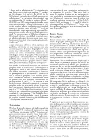 111
Memento Fitoterápico da Farmacopeia Brasileira - 1ª edição
3 horas após a administração.(20)
A administração
oral do extrato acetônico de gengibre (75 mg/kg),
do [6]–shogaol; (2,5 mg/kg), do [6]-[8], ou do
[10]-gingerol estimulou a motilidade gastrointesti-
nal em ratos,(21)
e a atividade foi comparável a de
metoclopramida (10 mg/kg) e a domperidona.(21)
O [6]-[8]-, ou [10]–gingerois são designados como
antiserotoninérgicos, e relatos indicam que os efei-
tos do gengibre sobre a motilidade gastrointestinal
podem ser devidos a esta atividade.(21,22)
A via de
administração parece desempenhar um papel im-
portante nos estudos sobre a motilidade gastrintes-
tinal. Por exemplo, tanto o [10]-gingerol quanto o
[6]-shogaol inibiram a motilidade intestinal quan-
do administrados por via intravenosa, mas a moti-
lidade gastrointestinal foi acentuada após adminis-
tração oral.(17,23,24)
A ação emética do sulfato de cobre, agente de ação
periférica, foi inibida em cães tratados com uma
dose intra-gástrica de extrato de gengibre,(25)
mas a
emese em pombos tratados com eméticos de ação
central, tais como a apomorfina e Digitalis não foi
inibida pelo extrato de gengibre.(26)
Esses resultados
sugerem que a atividade antiemética do gengibre é
periférica e não envolve o sistema nervoso central.
(27)
A ação antiemética do gengibre tem sido atribu-
ída à ação combinada de zingeronas e shogaóis.(27)
Em estudos in vitro verificou-se que um infuso de
gengibre inibiu as atividades da ciclo-oxigenase e
lipoxigenase, assim os seus efeitos anti-inflamató-
rios podem ser devidos à diminuição da formação
de prostaglandinas e leucotrienos.(28)
Verificou-se
que o infuso de gengibre é um inibidor poten-
te da tromboxano sintetase, e aumentou os níveis
de prostaciclina, sem aumento concomitante de
prostaglandinas E2
ou F2a
.(29)
Em estudos in vivo
verificou-se que a administração oral de extratos de
gengibre atuam na redução do edema da pata de
rato e sua potência foi comparável a do ácido acetil-
salicílico.(30,31)
O [6]-shogaol inibiu o edema de pata
induzido por carragenina em ratos por inibição da
atividade da ciclo-oxigenase.(32)
Os dialdeídos diter-
penos do tipo labdano isolados a partir de extratos
de gengibre têm sido descritos como inibidores da
5-lipoxigenase humana in vitro.(33)
Toxicológicos
O infuso de gengibre causou atividade mutagênica
em células B291I e Salmonella typhimurium cepa
TA 100, mas não na cepa TA 98.(34)
Entretanto, al-
guns componentes do gengibre fresco foram iden-
tificados como agentes mutagênicos. A ação muta-
gênica de [6]-gingerol e shogaóis foi determinada
em ensaio com Salmonella/ microssoma,(35)
e o au-
mento da mutagênese foi observado em uma cepa
de Escherichia coli HS30 tratada com [6]-gingerol.
(36)
No entanto, a mutagenicidade de [6]-ginge-
rol e shogaóis foi suprimida na presença de várias
concentrações de um constituinte antimutagêni-
co, zingerona, do gengibre.(35)
Por outro lado, o
sumo de gengibre demonstrou ser antimutagêni-
co e suprimiu as mutações espontâneas induzidos
por [6]-gingerol, exceto nos casos de adição dos
produtos químicos mutagênicos 2-(2-furil)-3-(5-
nitro-2-furil) acrilamida e N-metil-N’-nitro-N-
nitrosoguanidina ao [6]-gingerol.(37)
Outros estu-
dos também relataram a ação antimutagênica do
suco de gengibre.(37,38)
Ensaios clínicos
Farmacológicos
Estudo clínico com a administração oral do pó do
rizoma de gengibre (940 mg) foi mais eficaz do que
dimenidrinato (100 mg) na prevenção dos sinto-
mas gastrointestinais da cinetose.(39)
Os resultados
desse estudo sugeriram que o gengibre não age no
centro do vômito em nível central, mas age dire-
tamente sobre o trato gastrointestinal por meio de
suas propriedades aromáticas, carminativas e absor-
ventes, através do aumento da motilidade gástrica e
absorção de toxinas e ácidos.(39)
Em estudos clínicos randomizados, duplo-cego, o
efeito do pó do rizoma de gengibre foi testado no
tratamento profilático de náusea que, quando ad-
ministrado por via oral foi estatisticamente melhor
do que o placebo na redução da incidência de vô-
mitos e sudorese 4 horas após a ingestão.(40,41)
Na
comparação dos efeitos de sete formulações de gen-
gibre e antieméticos prescritos para a prevenção de
enjôo em 1.489 indivíduos, o gengibre foi tão eficaz
quanto os outros fármacos antieméticos testados.(40)
Vários estudos clínicos avaliaram os efeitos da raiz
de gengibre em casos de cinetose. Quatro dessas in-
vestigações possibilitaram verificar que o rizoma do
gengibre administrado por via oral foi eficaz para a
terapia profilática de náuseas e vômitos. Os estudos
clínicos que avaliaram as reações gastrointestinais
envolvidas na doença de movimento registraram
melhores respostas do que aqueles que enfatizaram
as respostas que envolvem o sistema nervoso cen-
tral.(42-44)
A hipótese de que o aumento do esvaziamento gás-
trico pode estar envolvido nos efeitos anti-eméticos
de gengibre foi comprovada. Estudos clínicos con-
cluíram que as doses orais de gengibre não atuam
sobre o esvaziamento gástrico, tal como foi registra-
do por cintilografia sequencial gástrica e técnica de
absorção de paracetamol.(45-46)
Em um estudo duplo-cego, cruzado e randomiza-
do, a administração oral de pó de rizoma de gen-
gibre (250 mg, 4 vezes ao dia) foi efetiva no trata-
mento de casos de vômito pernicioso na gravidez.
(47)
Tanto o grau de náusea quanto o número de
ataques de vómitos foram significativamente redu-
zidos.(47)
Além disso, em um estudo prospectivo,
Zingiber officinale Roscoe
 