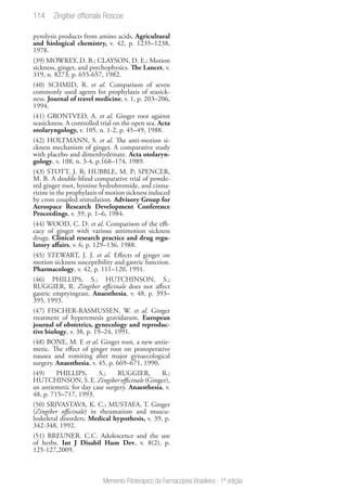 114
Memento Fitoterápico da Farmacopeia Brasileira - 1ª edição
pyrolysis products from amino acids. Agricultural
and biological chemistry, v. 42, p. 1235–1238,
1978.
(39) MOWREY, D. B.; CLAYSON, D. E.; Motion
sickness, ginger, and psychophysics. The Lancet, v.
319, n. 8273, p. 655-657, 1982.
(40) SCHMID, R. et al. Comparison of seven
commonly used agents for prophylaxis of seasick-
ness. Journal of travel medicine, v. 1, p. 203–206,
1994.
(41) GRONTVED, A. et al. Ginger root against
seasickness. A controlled trial on the open sea. Acta
otolaryngology, v. 105, n. 1-2, p. 45–49, 1988.
(42) HOLTMANN, S. et al. The anti-motion si-
ckness mechanism of ginger. A comparative study
with placebo and dimenhydrinate. Acta otolaryn-
gology, v. 108, n. 3-4, p.168–174, 1989.
(43) STOTT, J. R; HUBBLE, M. P; SPENCER,
M. B. A double-blind comparative trial of powde-
red ginger root, hyosine hydrobromide, and cinna-
rizine in the prophylaxis of motion sickness induced
by cross coupled stimulation. Advisory Group for
Aerospace Research Development Conference
Proceedings, v. 39, p. 1–6, 1984.
(44) WOOD, C. D. et al. Comparison of the effi-
cacy of ginger with various antimotion sickness
drugs. Clinical research practice and drug regu-
latory affairs, v. 6, p. 129–136, 1988.
(45) STEWART, J. J. et al. Effects of ginger on
motion sickness susceptibility and gastric function.
Pharmacology, v. 42, p. 111–120, 1991.
(46) PHILLIPS, S.; HUTCHINSON, S.;
RUGGIER, R. Zingiber officinale does not affect
gastric emptyingrate. Anaesthesia, v. 48, p. 393–
395, 1993.
(47) FISCHER-RASMUSSEN, W. et al. Ginger
treatment of hyperemesis gravidarum. European
journal of obstetrics, gynecology and reproduc-
tive biology, v. 38, p. 19–24, 1991.
(48) BONE, M. E et al. Ginger root, a new antie-
metic. The effect of ginger root on postoperative
nausea and vomiting after major gynaecological
surgery. Anaesthesia, v. 45, p. 669–671, 1990.
(49) PHILLIPS, S.; RUGGIER, R.;
HUTCHINSON, S. E. Zingiber officinale (Ginger),
an antiemetic for day case surgery. Anaesthesia, v.
48, p. 715–717, 1993.
(50) SRIVASTAVA, K. C.; MUSTAFA, T. Ginger
(Zingiber officinale) in rheumatism and muscu-
loskeletal disorders. Medical hypothesis, v. 39, p.
342-348, 1992.
(51) BREUNER. C.C. Adolescence and the use
of herbs. Int J Disabil Hum Dev, v. 8(2), p.
125-127,2009.
Zingiber officinale Roscoe
 