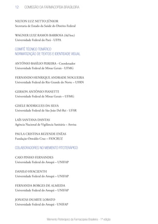 12
Memento Fitoterápico da Farmacopeia Brasileira - 1ª edição
NILTON LUZ NETTO JÚNIOR
Secretaria de Estado da Saúde do Distrito Federal
WAGNER LUIZ RAMOS BARBOSA (Ad hoc)
Universidade Federal do Pará - UFPA
COMITÊ TÉCNICO TEMÁTICO
NORMATIZAÇÃO DE TEXTOS E IDENTIDADE VISUAL
ANTÔNIO BASÍLIO PEREIRA - Coordenador
Universidade Federal de Minas Gerais - UFMG
FERNANDO HENRIQUE ANDRADE NOGUEIRA
Universidade Federal do Rio Grande do Norte – UFRN
GERSON ANTÔNIO PIANETTI
Universidade Federal de Minas Gerais – UFMG
GISELE RODRIGUES DA SILVA
Universidade Federal de São João Del-Rei - UFSR
LAÍS SANTANA DANTAS
Agência Nacional de Vigilância Sanitária – Anvisa
PAULA CRISTINA REZENDE ENÉAS
Fundação Oswaldo Cruz – FIOCRUZ
COLABORADORES NO MEMENTO FITOTERÁPICO
CAIO PINHO FERNANDES
Universidade Federal do Amapá – UNIFAP
DANILO HYACIENTH
Universidade Federal do Amapá – UNIFAP
FERNANDA BORGES DE ALMEIDA
Universidade Federal do Amapá – UNIFAP
JONATAS DUARTE LOBATO
Universidade Federal do Amapá - UNIFAP
Comissão da Farmacopeia Brasileira
 