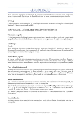 13
Memento Fitoterápico da Farmacopeia Brasileira - 1ª edição
Todos os insumos empregados na elaboração de fitoterápicos relacionados nesse memento devem, obrigatoria-
mente, cumprir com as especificações de qualidade, descritas na edição vigente da Farmacopeia Brasileira.
TÍTULO
O título completo desse compêndio da Farmacopeia Brasileira é “Memento Fitoterápico da Farmacopeia
Brasileira”. Pode ser denominado MFFB.
COMPOSIÇÃO DA MONOGRAFIA DO MEMENTO FITOTERÁPICO
Título da monografia
O título da monografia foi padronizado pela nomenclatura botânica da planta medicinal, considerando
que podem haver sinonímias botânicas e diferenças nos nomes populares de região para região do país.
Identificação
Família
Nesse item pode ser conhecida a família da planta medicinal conforme sua classificação botânica. Em
algumas plantas medicinais, só o conhecimento de sua família já possibilita a previsão de possíveis efeitos
farmacológicos ou mesmo tóxicos daquela espécie.
Nomenclatura popular
As plantas medicinais são conhecidas, na maioria das vezes, por diferentes nomes populares. Quando a
planta possui uso mundial, ainda possui nomes populares diferentes nos diversos países em que é utilizada.
Assim, foram informados neste Memento os nomes populares mais comuns para as espécies monografadas.
Parte utilizada/órgão vegetal
Numa planta medicinal, conhecer apenas o nome da planta não é suficiente para sua correta utilização. É
necessário conhecer também a parte da planta utilizada e a forma correta de seu uso. Diferentes partes de
plantas, por exemplo, raiz e folha, podem apresentar propriedades terapêuticas completamente diferentes.
Nesse item da monografia é informada a parte correta de cada planta medicinal a ser utilizada.
Indicações terapêuticas
Esse é o item do memento em que são descritas as indicações para a planta medicinal monografada, nos
derivados vegetais e formas farmacêuticas citadas na monografia.
A avaliação da indicação terapêutica seguiu as normas em vigor na ANVISA para fitoterápicos (Resolução
RDC nº 26, de 13 de maio de 2014 e Instrução Normativa nº 02 de 13 de maio de 2014), podendo ser
por meio de estudos não-clínicos e clínicos, ou por tempo de uso seguro.
São as indicações previstas nesse item que são recomendadas aos profissionais habilitados a prescrever
fitoterápicos.
Contraindicações
São descritas nesse item as restrições de uso da planta medicinal nas formas farmacêuticas previstas na
monografia.
Generalidades
Generalidades
 