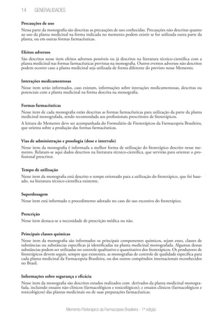 14
Memento Fitoterápico da Farmacopeia Brasileira - 1ª edição
Precauções de uso
Nessa parte da monografia são descritas as precauções de uso conhecidas. Precauções não descritas quanto
ao uso da planta medicinal na forma indicada no memento podem existir se for utilizada outra parte da
planta, ou em outras formas farmacêuticas.
Efeitos adversos
São descritos nesse item efeitos adversos possíveis ou já descritos na literatura técnico-científica com a
planta medicinal nas formas farmacêuticas previstas na monografia. Outros eventos adversos não descritos
podem ocorrer caso a planta medicinal seja utilizada de forma diferente do previsto nesse Memento.
Interações medicamentosas
Nesse item serão informados, caso existam, informações sobre interações medicamentosas, descritas ou
potenciais com a planta medicinal na forma descrita na monografia.
Formas farmacêuticas
Nesse item de cada monografia estão descritas as formas farmacêuticas para utilização da parte da planta
medicinal monografada, sendo recomendada aos profissionais prescritores de fitoterápicos.
A leitura do Memento deve ser acompanhada do Formulário de Fitoterápicos da Farmacopeia Brasileira,
que orienta sobre a produção das formas farmacêuticas.
Vias de administração e posologia (dose e intervalo)
Nesse item da monografia é informada a melhor forma de utilização do fitoterápico descrito nesse me-
mento. Relatam-se aqui dados descritos na literatura técnico-científica, que servirão para orientar o pro-
fissional prescritor.
Tempo de utilização
Nesse item da monografia está descrito o tempo orientado para a utilização do fitoterápico, que foi base-
ado, na literatura técnico-científica existente.
Superdosagem
Nesse item está informado o procedimento adotado no caso do uso excessivo do fitoterápico.
Prescrição
Nesse item destaca-se a necessidade de prescrição médica ou não.
Principais classes químicas
Nesse item da monografia são informados os principais componentes químicos, sejam esses, classes de
substâncias ou substâncias específicas já identificadas na planta medicinal monografada. Algumas dessas
substâncias podem ser utilizadas no controle qualitativo e quantitativo dos fitoterápicos. Os produtores de
fitoterápicos devem seguir, sempre que existentes, as monografias de controle de qualidade específica para
cada planta medicinal da Farmacopeia Brasileira, ou dos outros compêndios internacionais reconhecidos
no Brasil.
Informações sobre segurança e eficácia
Nesse item da monografia são descritos estudos realizados com derivados da planta medicinal monogra-
fada, incluindo ensaios não-clínicos (farmacológicos e toxicológicos); e ensaios clínicos (farmacológicos e
toxicológicos) das plantas medicinais ou de suas preparações farmacêuticas.
Generalidades
 