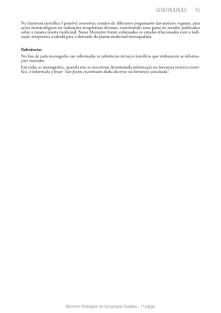 15
Memento Fitoterápico da Farmacopeia Brasileira - 1ª edição
Na literatura cientifica é possível encontrar, estudos de diferentes preparações das espécies vegetais, para
ações farmacológicas ou indicações terapêuticas diversas, constituindo uma gama de estudos publicados
sobre a mesma planta medicinal. Nesse Memento foram enfatizados os estudos relacionados com a indi-
cação terapêutica avaliada para o derivado da planta medicinal monografada.
Referências
No fim de cada monografia são informadas as referências técnico-científicas que embasaram as informa-
ções inseridas.
Em todas as monografias, quando não se encontrou determinada informação na literatura técnico-cientí-
fica, é informada a frase: “não foram encontrados dados descritos na literatura consultada”.
Generalidades
 