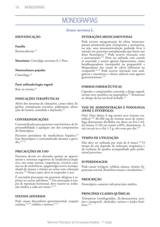 18
Memento Fitoterápico da Farmacopeia Brasileira - 1ª edição
Actaea racemosa L.
MONOGRAFIAS
IDENTIFICAÇÃO
Família
Ranunculaceae.(1)
Sinonímia: Cimicifuga racemosa (L.) Nutt.
Nomenclatura popular
Cimicifuga.(2)
Parte utilizada/órgão vegetal
Raiz ou rizoma.(2)
INDICAÇÕES TERAPÊUTICAS
Alívio dos sintomas do climatério, como rubor, fo-
gachos, transpiração excessiva, palpitações, altera-
ções do humor, ansiedade e depressão.(2)
CONTRAINDICAÇÕES
Contraindicado para pacientes com histórico de hi-
persensibilidade a qualquer um dos componentes
do fitoterápico.
Pacientes portadoras de insuficiência hepática.(3)
Esse fitoterápico é contraindicado durante a gravi-
dez.(11,15)
PRECAUÇÕES DE USO
Pacientes devem ser alertadas quanto ao apareci-
mento e sintomas sugestivos de insuficiência hepá-
tica, tais como astenia, inapetência, icterícia cutâ-
nea ou de escleróticas, epigastralgia severa acompa-
nhada de náusea e vômito ou urina com coloração
escura.(15)
Nesses casos, deve-se suspender o uso.
É necessária precaução em pacientes alérgicos à as-
pirina ou outros salicilatos.(15)
Em associação à tera-
pia de reposição hormonal, deve manter-se avalia-
ção médica a cada seis meses.(4,15)
EFEITOS ADVERSOS
Pode causar desconforto gastrointestinal, erupção
cutânea,(12,13)
cefaleia e tontura.(4,15)
INTERAÇÕES MEDICAMENTOSAS
Pode ocorrer antagonização do efeito imunossu-
pressor promovido pela ciclosporina e azatioprina,
ou seja, uma imunoestimulação podendo levar à
rejeição em pacientes transplantadas que fazem uso
desse fitoterápico.(5)
Pode ocorrer interação com
a atorvastatina.(15)
Deve ser utilizada com cautela
se associado a outros agentes hipotensores, como
betabloqueadores (metoprolol ou propanolol) e
bloqueadores dos canais de cálcio (diltiazem ou
verapamil).(6,15)
Pode ocorrer interação com anal-
gésicos e anestésicos e efeitos aditivos com agentes
gastrointestinais.(15)
FORMAS FARMACÊUTICAS
Cápsulas e comprimidos contendo a droga vegetal,
extrato seco etanólico ou isopropílico.(9)
Armazenar
ao abrigo da luz em local fechado.(2)
VIAS DE ADMINISTRAÇÃO E POSOLOGIA
(DOSE E INTERVALO)
Oral. Dose diária: 6 mg extrato seco (extrato eta-
nólico).(10)
40-200 mg de rizomas secos de cimici-
fuga diariamente divididos em doses ou 0,4-2 mL
da tintura (1:10) em etanol a 60%, diariamente. A
raiz em pó ou o chá 1-2 g, três vezes por dia.(15)
TEMPO DE UTILIZAÇÃO
Não deve ser utilizada por mais de 6 meses.(14)
O
tempo de uso depende da indicação terapêutica e
da evolução do quadro acompanhado pelo profis-
sional prescritor.
SUPERDOSAGEM
Pode causar vertigem, cefaleia, náusea, vômito, hi-
potensão arterial, distúrbios visuais e circulatórios.(7)
PRESCRIÇÃO
Fitoterápico, somente sob prescrição médica.
PRINCIPAIS CLASSES QUÍMICAS
Triterpenos (cimifugosídeo, 26-deoxiacteína, acte-
ína e cimigenol), alcaloides, taninos e ácidos fenó-
licos.(2,3)
MONOGRAFIAS
 