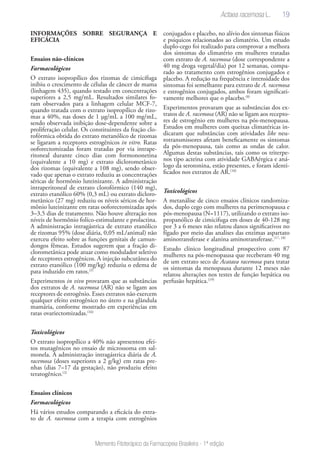 19
Memento Fitoterápico da Farmacopeia Brasileira - 1ª edição
INFORMAÇÕES SOBRE SEGURANÇA E
EFICÁCIA
Ensaios não-clínicos
Farmacológicos
O extrato isopropílico dos rizomas de cimicífuga
inibiu o crescimento de células de câncer de mama
(linhagem 435), quando testado em concentrações
superiores a 2,5 mg/mL. Resultados similares fo-
ram observados para a linhagem celular MCF-7,
quando tratada com o extrato isopropílico de rizo-
mas a 40%, nas doses de 1 µg/mL a 100 mg/mL,
sendo observada inibição dose-dependente sobre a
proliferação celular. Os constituintes da fração clo-
rofórmica obtida do extrato metanólico de rizomas
se ligaram a receptores estrogênicos in vitro. Ratas
ooforectomizadas foram tratadas por via intrape-
ritoneal durante cinco dias com formononetina
(equivalente a 10 mg) e extrato diclorometânico
dos rizomas (equivalente a 108 mg), sendo obser-
vado que apenas o extrato reduziu as concentrações
séricas de hormônio luteinizante. A administração
intraperitoneal de extrato clorofórmico (140 mg),
extrato etanólico 60% (0,3 mL) ou extrato dicloro-
metânico (27 mg) reduziu os níveis séricos de hor-
mônio luteinizante em ratas ooforectomizadas após
3–3,5 dias de tratamento. Não houve alteração nos
níveis de hormônio folíco-estimulante e prolactina.
A administração intragástrica de extrato etanólico
de rizomas 95% (dose diária, 0,05 mL/animal) não
exerceu efeito sobre as funções genitais de camun-
dongos fêmeas. Estudos sugerem que a fração di-
clorometânica pode atuar como modulador seletivo
de receptores estrogênicos. A injeção subcutânea do
extrato etanólico (100 mg/kg) reduziu o edema de
pata induzido em ratos.(2)
Experimentos in vivo provaram que as substâncias
dos extratos de A. racemosa (AR) não se ligam aos
receptores de estrogênio. Esses extratos não exercem
qualquer efeito estrogênico no útero e na glândula
mamária, conforme mostrado em experiências em
ratas ovariectomizadas.(16)
Toxicológicos
O extrato isopropílico a 40% não apresentou efei-
tos mutagênicos no ensaio de microssoma em sal-
monela. A administração intragástrica diária de A.
racemosa (doses superiores a 2 g/kg) em ratas pre-
nhas (dias 7–17 da gestação), não produziu efeito
teratogênico.(2)
Ensaios clínicos
Farmacológicos
Há vários estudos comparando a eficácia do extra-
to de A. racemosa com a terapia com estrogênios
conjugados e placebo, no alívio dos sintomas físicos
e psíquicos relacionados ao climatério. Um estudo
duplo-cego foi realizado para comprovar a melhora
dos sintomas do climatério em mulheres tratadas
com extrato de A. racemosa (dose correspondente a
40 mg droga vegetal/dia) por 12 semanas, compa-
rado ao tratamento com estrogênios conjugados e
placebo. A redução na frequência e intensidade dos
sintomas foi semelhante para extrato de A. racemosa
e estrogênios conjugados, ambos foram significati-
vamente melhores que o placebo.(8)
Experimentos provaram que as substâncias dos ex-
tratos de A. racemosa (AR) não se ligam aos recepto-
res de estrogênio em mulheres na pós-menopausa.
Estudos em mulheres com queixas climatéricas in-
dicaram que substâncias com atividades like neu-
rotransmissores afetam beneficamente os sintomas
da pós-menopausa, tais como as ondas de calor.
Algumas destas substâncias, tais como os triterpe-
nos tipo acteina com atividade GABAérgica e aná-
logo da serotonina, estão presentes, e foram identi-
ficados nos extratos de AR.(16)
Toxicológicos
A metanálise de cinco ensaios clínicos randomiza-
dos, duplo cego com mulheres na perimenopausa e
pós-menopausa (N=1117), utilizando o extrato iso-
propanólico de cimicifuga em doses de 40-128 mg
por 3 a 6 meses não relatou danos significativos no
fígado por meio das analises das enzimas aspartato
aminotransferase e alanina aminotransferase.(17, 18)
Estudo clínico longitudinal prospectivo com 87
mulheres na pós-menopausa que receberam 40 mg
de um extrato seco de Acataea racemosa para tratar
os sintomas da menopausa durante 12 meses não
relatou alterações nos testes de função hepática ou
perfusão hepática.(19)
Actaea racemosa L.
 