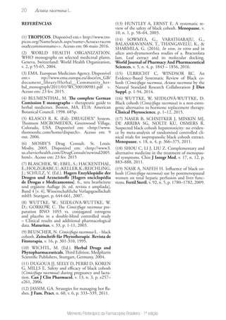 20
Memento Fitoterápico da Farmacopeia Brasileira - 1ª edição
REFERÊNCIAS
(1) TROPICOS. Disponível em:< http://www.tro-
picos.org/NameSearch.aspx?name=Actaea+racem
osa&commonname=>. Acesso em: 06 maio 2016.
(2) WORLD HEALTH ORGANIZATION.
WHO monographs on selected medicinal plants.
Geneva, Switzerland: World Health Organization,
v. 2, p 55-65, 2004.
(3) EMA. European Medicines Agency. Disponível
em:< ttp://www.ema.europa.eu/docs/en_GB/
document_library/Herbal__Community_her-
bal_monograph/2011/01/WC500100981.pdf >.
Acesso em: 23 fev. 2015.
(4) BLUMENTHAL, M. The complete German
Comission E monographs – therapeutic guide to
herbal medicines. Boston, MA, EUA: American
Botanical Council. 1998. 685p.
(5) KLASCO R. K. (Ed): DRUGDEX® System.
Thomson MICROMEDEX, Greenwood Village,
Colorado, USA. Disponível em: <http://www.
thomsonhc.com/home/dispatch>. Acesso em: 9
out. 2006.
(6) MOSBY’S Drug Consult. St. Louis:
Mosby, 2005. Disponível em: <http://www3.
us.elsevierhealth.com/DrugConsult/newind2005.
html>. Acesso em: 23 fev. 2015
(7) BLASCHEK, W.; EBEL, S.; HACKENTHAL,
E.;HOLZGRABE,U.;KELLER,K.;REICHLING,
J.; SCHULZ, V. (Ed.). Hagers Enzyklopädie der
Drogen und Arzneistoffe [Hagers enciclopédia
de Drogas e Medicamentos]. 6., neu bearbeitete
und ergänzte Auflage [6. ed. revista e ampliada],
Band 4 [v. 4], Wissenschaftliche Verlagsgesellschaft
mbH: Stuttgart. p. 644-661, 2007.
(8) WUTTKE, W.; SEIDLOVA-WUTTKE, W.
D.; GORKOW, C. The Cimicifuga racemosa pre-
paration BNO 1055 vs. conjugated estrogens
and placebo in a double-blind controlled study
– Clinical results and additional pharmacological
data. Maturitas, v. 33, p. 1-11, 2003.
(9) BEUSCHER, N. Cimicifuga racemosa L. - black
cohosh. Zeitschrift für Phytotherapie. Revista de
Fitoterapia, v. 16, p. 301-310, 1995.
(10) WICHTL, M. (Ed.). Herbal Drugs and
Phytopharmaceuticals, Third Edition, Medpharm
Scientific Publishers, Stuttgart, Germany, 2004.
(11) DUGOUA JJ, SEELY D, PERRI D, KOREN
G, MILLS E. Safety and efficacy of black cohosh
(Cimicifuga racemosa) during pregnancy and lacta-
tion. Can J Clin Pharmacol, v. 13, n. 3, p. e257–
e261, 2006.
(12) JASSIM, GA. Strategies for managing hot fla-
shes. J Fam. Pract, n. 60, v. 6, p. 333–339, 2011.
(13) HUNTLEY A, ERNST E. A systematic re-
view of the safety of black cohosh. Menopause, v.
10, n. 1, p. 58–64, 2003.
(14) SOWMYA, G., VARATHARAJU, G.,
BALASARAVANAN, T., THANGAVELU, K., &
SHARMILA, G. (2016). In vivo, in vitro and in
silico anti-dysmenorrhea studies of a. Bracteolata
lam. Leaf extract and its molecular docking.
World Journal of Pharmacy And Pharmaceutical
Sciences, v. 5, n. 4, p. 1843 – 1856, 2016.
(15) ULBRICHT C, WINDSOR RC. An
Evidence-Based Systematic Review of Black co-
hosh (Cimicifuga racemosa, Actaea racemosa by the
Natural Standard Research Collaboration J Diet
Suppl, p. 1-94, 2014.
(16) WUTTKE, W, SEIDLOVÁ-WUTTKE, D.
Black cohosh (Cimicifuga racemosa) is a non-estro-
genic alternative to hormone replacement therapy.
Clinical Phytoscience, p. 1–12, 2015.
(17) NASER B, SCHNITKER J, MINKIN MJ,
DE ARRIBA SG, NOLTE KU, OSMERS R.
Suspected black cohosh hepatotoxicity: no eviden-
ce by meta-analysis of randomized controlled cli-
nical trials for isopropanolic black cohosh extract.
Menopause, v. 18, n. 4, p. 366–375, 2011.
(18) SHOU C, LI J, LIU Z. Complementary and
alternative medicine in the treatment of menopau-
sal symptoms. Chin J Integr Med, v. 17, n. 12, p.
883–888, 2011.
(19) NASR A, NAFEH H. Influence of black co-
hosh (Cimicifuga racemosa) use by postmenopausal
women on total hepatic perfusion and liver func-
tions. Fertil Steril, v. 92, n. 5, p. 1780–1782, 2009.
Actaea racemosa L.
 