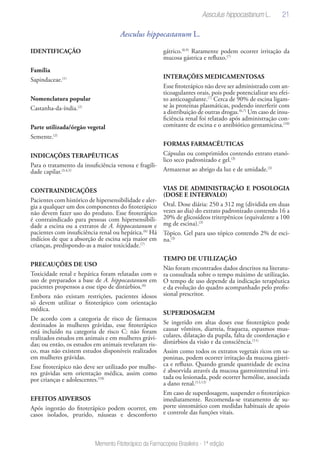 21
Memento Fitoterápico da Farmacopeia Brasileira - 1ª edição
Aesculus hippocastanum L.
IDENTIFICAÇÃO
Família
Sapindaceae.(1)
Nomenclatura popular
Castanha-da-índia.(2)
Parte utilizada/órgão vegetal
Semente.(2)
INDICAÇÕES TERAPÊUTICAS
Para o tratamento da insuficiência venosa e fragili-
dade capilar.(3,4,5)
CONTRAINDICAÇÕES
Pacientes com histórico de hipersensibilidade e aler-
gia a qualquer um dos componentes do fitoterápico
não devem fazer uso do produto. Esse fitoterápico
é contraindicado para pessoas com hipersensibili-
dade a escina ou a extratos de A. hippocastanum e
pacientes com insuficiência renal ou hepática.(6)
Há
indícios de que a absorção de escina seja maior em
crianças, predispondo-as a maior toxicidade.(7)
PRECAUÇÕES DE USO
Toxicidade renal e hepática foram relatadas com o
uso de preparados a base de A. hippocastanum em
pacientes propensos a esse tipo de distúrbios.(6)
Embora não existam restrições, pacientes idosos
só devem utilizar o fitoterápico com orientação
médica.
De acordo com a categoria de risco de fármacos
destinados às mulheres grávidas, esse fitoterápico
está incluído na categoria de risco C: não foram
realizados estudos em animais e em mulheres grávi-
das; ou então, os estudos em animais revelaram ris-
co, mas não existem estudos disponíveis realizados
em mulheres grávidas.
Esse fitoterápico não deve ser utilizado por mulhe-
res grávidas sem orientação médica, assim como
por crianças e adolescentes.(18)
EFEITOS ADVERSOS
Após ingestão do fitoterápico podem ocorrer, em
casos isolados, prurido, náuseas e desconforto
gátrico.(8,9)
Raramente podem ocorrer irritação da
mucosa gástrica e refluxo.(7)
INTERAÇÕES MEDICAMENTOSAS
Esse fitoterápico não deve ser administrado com an-
ticoagulantes orais, pois pode potencializar seu efei-
to anticoagulante.(7)
Cerca de 90% de escina ligam-
se às proteínas plasmáticas, podendo interferir com
a distribuição de outras drogas.(6,7)
Um caso de insu-
ficiência renal foi relatado após administração con-
comitante de escina e o antibiótico gentamicina.(10)
FORMAS FARMACÊUTICAS
Cápsulas ou comprimidos contendo extrato etanó-
lico seco padronizado e gel.(3)
Armazenar ao abrigo da luz e de umidade.(3)
VIAS DE ADMINISTRAÇÃO E POSOLOGIA
(DOSE E INTERVALO)
Oral. Dose diária: 250 a 312 mg (dividida em duas
vezes ao dia) do extrato padronizado contendo 16 a
20% de glicosídeos triterpênicos (equivalente a 100
mg de escina).(3)
Tópico. Gel para uso tópico contendo 2% de esci-
na.(3)
TEMPO DE UTILIZAÇÃO
Não foram encontrados dados descritos na literatu-
ra consultada sobre o tempo máximo de utilização.
O tempo de uso depende da indicação terapêutica
e da evolução do quadro acompanhado pelo profis-
sional prescritor.
SUPERDOSAGEM
Se ingerido em altas doses esse fitoterápico pode
causar vômitos, diarreia, fraqueza, espasmos mus-
culares, dilatação da pupila, falta de coordenação e
distúrbios da visão e da consciência.(11)
Assim como todos os extratos vegetais ricos em sa-
poninas, podem ocorrer irritação da mucosa gástri-
ca e refluxo. Quando grande quantidade de escina
é absorvida através da mucosa gastrointestinal irri-
tada ou lesionada, pode ocorrer hemólise, associada
a dano renal.(12,13)
Em caso de superdosagem, suspender o fitoterápico
imediatamente. Recomenda-se tratamento de su-
porte sintomático com medidas habituais de apoio
e controle das funções vitais.
Aesculus hippocastanum L.
 