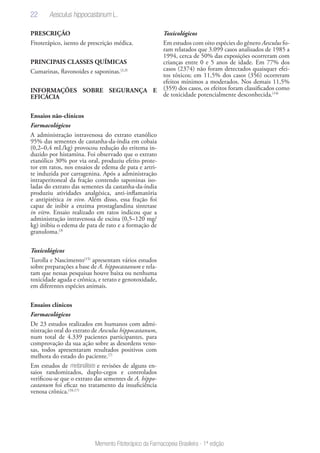 22
Memento Fitoterápico da Farmacopeia Brasileira - 1ª edição
PRESCRIÇÃO
Fitoterápico, isento de prescrição médica.
PRINCIPAIS CLASSES QUÍMICAS
Cumarinas, flavonoides e saponinas.(2,3)
INFORMAÇÕES SOBRE SEGURANÇA E
EFICÁCIA
Ensaios não-clínicos
Farmacológicos
A administração intravenosa do extrato etanólico
95% das sementes de castanha-da-índia em cobaia
(0,2–0,4 mL/kg) provocou redução do eritema in-
duzido por histamina. Foi observado que o extrato
etanólico 30% por via oral, produziu efeito prote-
tor em ratos, nos ensaios de edema de pata e artri-
te induzida por carragenina. Após a administração
intraperitoneal da fração contendo saponinas iso-
ladas do extrato das sementes da castanha-da-índia
produziu atividades analgésica, anti-inflamatória
e antipirética in vivo. Além disso, essa fração foi
capaz de inibir a enzima prostaglandina sintetase
in vitro. Ensaio realizado em ratos indicou que a
administração intravenosa de escina (0,5–120 mg/
kg) inibiu o edema de pata de rato e a formação de
granuloma.(3)
Toxicológicos
Turolla e Nascimento(15)
apresentam vários estudos
sobre preparações a base de A. hippocastanum e rela-
tam que nessas pesquisas houve baixa ou nenhuma
toxicidade aguda e crônica, e terato e genotoxidade,
em diferentes espécies animais.
Ensaios clínicos
Farmacológicos
De 23 estudos realizados em humanos com admi-
nistração oral do extrato de Aesculus hippocastanum,
num total de 4.339 pacientes participantes, para
comprovação da sua ação sobre as desordens veno-
sas, todos apresentaram resultados positivos com
melhora do estado do paciente.(7)
Em estudos de metanálises e revisões de alguns en-
saios randomizados, duplo-cegos e controlados
verificou-se que o extrato das sementes de A. hippo-
castanum foi eficaz no tratamento da insuficiência
venosa crônica.(16,17)
Toxicológicos
Em estudos com oito espécies do gênero Aesculus fo-
ram relatados que 3.099 casos analisados de 1985 a
1994, cerca de 50% das exposições ocorreram com
crianças entre 0 e 5 anos de idade. Em 77% dos
casos (2374) não foram detectados quaisquer efei-
tos tóxicos; em 11,5% dos casos (356) ocorreram
efeitos mínimos a moderados. Nos demais 11,5%
(359) dos casos, os efeitos foram classificados como
de toxicidade potencialmente desconhecida.(14)
Aesculus hippocastanum L.
 