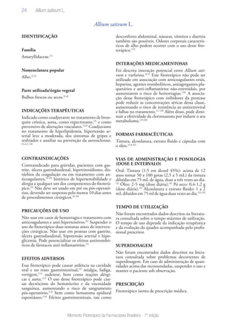 24
Memento Fitoterápico da Farmacopeia Brasileira - 1ª edição
Allium sativum L.
IDENTIFICAÇÃO
Família
Amaryllidaceae.(1)
Nomenclatura popular
Alho.(2,3)
Parte utilizada/órgão vegetal
Bulbos frescos ou secos.(3,4)
INDICAÇÕES TERAPÊUTICAS
Indicado como coadjuvante no tratamento de bron-
quite crônica, asma, como expectorante,(5)
e como
preventivo de alterações vasculares.(5,6)
Coadjuvante
no tratamento de hiperlipidemia, hipertensão ar-
terial leve a moderada, dos sintomas de gripes e
resfriados e auxiliar na prevenção da aterosclerose.
(3,4,5,7,8)
CONTRAINDICAÇÕES
Contraindicado para grávidas, pacientes com gas-
trite, úlcera gastroduodenal, hipertireoidismo, dis-
túrbios da coagulação ou em tratamento com an-
ticoagulantes,(9,10)
histórico de hipersensibilidade e
alergia a qualquer um dos componentes do fitoterá-
pico.(4)
Não deve ser usado em pré ou pós-operató-
rios, devendo ser suspenso pelo menos 10 dias antes
de procedimentos cirúrgicos.(9,10)
PRECAUÇÕES DE USO
Não usar em casos de hemorragia e tratamento com
anticoagulantes e anti-hipertensivos.(4)
Suspender o
uso do fitoterápico duas semanas antes de interven-
ções cirúrgicas. Não usar em pessoas com gastrite,
úlcera gastroduodenal, hipotensão arterial e hipo-
glicemia. Pode potencializar os efeitos antitrombó-
ticos de fármacos anti-inflamatórios.(5)
EFEITOS ADVERSOS
Esse fitoterápico pode causar ardência na cavidade
oral e no trato gastrointestinal,(5)
mialgia, fadiga,
vertigem,(11)
sudorese, bem como reações alérgi-
cas e asma.(12)
O uso desse fitoterápico pode cau-
sar decréscimo do hematócrito e da viscosidade
sanguínea, aumentando o risco de sangramento
pós-operatório,(13)
bem como hematoma epidural
espontâneo.(14)
Efeitos gastrointestinais, tais como
desconforto abdominal, náuseas, vômitos e diarreia
também são possíveis. Odores corporais caracterís-
ticos de alho podem ocorrer com o uso desse fito-
terápico.(15)
INTERAÇÕES MEDICAMENTOSAS
Foi descrita interação potencial entre Allium sati-
vum e varfarina.(4,5)
Esse fitoterápico não pode ser
utilizado em associação com anticoagulantes orais,
heparina, agentes trombolíticos, antiagregantes pla-
quetários e anti-inflamatórios não-esteroidais, por
aumentarem o risco de hemorragias.(16)
A associa-
ção desse fitoterápico com inibidores da protease
pode reduzir as concentrações séricas dessa classe,
aumentando o risco de resistência ao antiretroviral
e falhas no tratamento.(17,18)
Além disso, pode dimi-
nuir a efetividade da clorzoxazona por induzir o seu
metabolismo.(19,20)
FORMAS FARMACÊUTICAS
Tintura, alcoolatura, extrato fluido e cápsulas com
o óleo.(3,4,32)
VIAS DE ADMINISTRAÇÃO E POSOLOGIA
(DOSE E INTERVALO)
Oral. Tintura (1:5 em álcool 45%): acima de 12
anos tomar 50 a 100 gotas (2,5 a 5 mL) da tintura
diluídas em 75 mL de água, duas a três vezes ao dia.
(3)
Óleo: 2-5 mg (dose diária).(4)
Pó seco: 0,4-1,2 g
(dose diária).(4)
Alcoolatura e extrato fluido: 1 a 2
mL diluídos em 75 ml de água duas vezes ao dia.(32,33)
TEMPO DE UTILIZAÇÃO
Não foram encontrados dados descritos na literatu-
ra consultada sobre o tempo máximo de utilização.
O tempo de uso depende da indicação terapêutica
e da evolução do quadro acompanhada pelo profis-
sional prescritor.
SUPERDOSAGEM
Não foram encontrados dados descritos na litera-
tura consultada sobre problemas decorrentes de
superdosagem. Em caso de administração de quan-
tidades acima das recomendadas, suspender o uso e
manter o paciente sob observação.
PRESCRIÇÃO
Fitoterápico isento de prescrição médica.
Allium sativum L.
 