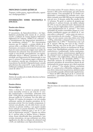25
Memento Fitoterápico da Farmacopeia Brasileira - 1ª edição
PRINCIPAIS CLASSES QUÍMICAS
Terpenos, ácidos graxos, organosulfurados, saponi-
nas e fenilpropanoides.(5)
INFORMAÇÕES SOBRE SEGURANÇA E
EFICÁCIA
Ensaios não-clínicos
Farmacológicos
O mecanismo, da hipocolesterolemia e da hipo-
lipidemia produzidas pelo extrato de A. sativum,
envolve a inibição da enzima hepática hidroxime-
tilglutaril-CoA redutase (HMG-CoA redutase) e
o remodelamento das lipoproteínas plasmáticas e
das membranas celulares.(21,22)
Em concentrações
menores que 0,5 mg/mL, o extrato obtido de A.
sativum inibe a atividade da HMG-CoA redutase.
Entretanto, em maiores concentrações, ocorre a ini-
bição de outras enzimas em estágios mais tardios da
biossíntese do colesterol. Esse mecanismo foi cons-
tatado in vitro devido, principalmente, aos organo-
sulfurados alicina e alhoeno, presentes no alho. A
atividade anti-hipertensiva foi demonstrada in vivo
para A. sativum. O mecanismo sugere a diminuição
da resistência vascular por relaxamento direto da
musculatura lisa devido à hiperpolarização causada
pela abertura dos canais de K+
, o que resulta em va-
sodilatação também decorrente do fechamento dos
canais de cálcio.(23,24)
Toxicológicos
Atóxico de acordo com os dados descritos na litera-
tura consultada.(5)
Ensaios clínicos
Farmacológicos
Sobre o efeito do A. sativum na pressão arterial,
numa metanálise revisou-se um total de 11 estu-
dos randomizados e controlados, utilizando entre
0,60 - 0,90 g/dia de comprimidos do pó seco, com
duração média de 12 semanas. Em oito deles uti-
lizaram 415 sujeitos de pesquisa e em três estudos
utilizaram sujeitos de pesquisa portadores de hi-
pertensão arterial. Em sete estudos compararam A.
sativum com placebo, em três deles houve um de-
créscimo na pressão sistólica, e em quatro estudos
houve redução na pressão diastólica. Os resultados
proporcionaram evidências para o uso de A. sati-
vum na hipertensão arterial.(25)
Quanto aos efeitos
de A. sativum sobre os lipídios séricos e lipopro-
teínas, foram identificadas duas metanálises e sete
revisões sistemáticas, em que atribuiram um efeito
significativo do alho na redução do colesterol total
e LDL em indivíduos com hipercolesterolemia. (26)
Tal revisão incluiu 39 ensaios clínicos, em que uti-
lizaram o alho como monoterapia, por pelo menos
duas semanas. Uma metanálise de 25 estudos ran-
domizados e controlados foi realizada com a dose
diária variando entre 600-900 mg em comprimidos
com pó seco. A duração média dos estudos foi de
12 semanas. No geral, os sujeitos de pesquisa que
receberam A. sativum tiveram, em média, redução
de 12% na taxa de colesterol total e diminuição de
13% na taxa de triglicerídeos séricos, confirmando
a ação hipolipemiante de A. sativum.(27)
Em outra
metanálise de estudos controlados chegou-se a con-
clusões semelhantes quanto aos efeitos de A. sati-
vum sobre o colesterol,(28)
assim como em outra re-
visão sistemática de oito estudos.(29)
Dentre esses es-
tudos, em sete usaram como dose diária entre 0,60
- 0,90 g, reduzindo o colesterol sérico e os níveis de
triglicerídeos em 5-20%.(29)
Tratamentos com o pó
de A. sativum, 300 mg, três vezes ao dia, e benzo-
fibrato 200 mg, três vezes ao dia, por 12 semanas,
foram igualmente efetivos no tratamento de 98 pa-
cientes com hiperlipidemia primária num estudo
multicêntrico e randomizado. Ambos medicamen-
tos causaram redução estatisticamente significativa
do colesterol total, na lipoproteína de baixa densi-
dade (LDL) e dos triglicerídeos, além de aumento
na lipoproteína de alta densidade (HDL).(11)
Foi
observado aumento da atividade fibrinolítica em
pacientes portadores de aterosclerose depois da ad-
ministração de extrato aquoso, pó e óleos essenciais
de A. sativum.(30)
Em estudos clínicos concluíram
que o A. sativum ativa a fibrinólise endógena e que
esse efeito é detectável nas primeiras administrações
e se intensifica quando administrado regularmente.
(31)
Doses de 600-1200 mg de pó de A. sativum di-
minuíram a viscosidade plasmática e os níveis do
hematócrito.(29)
Toxicológicos
Não há relatos de toxicidade nas doses recomenda-
das.(5)
Allium sativum L.
 