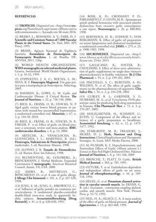 26
Memento Fitoterápico da Farmacopeia Brasileira - 1ª edição
REFERÊNCIAS
(1) TROPICOS. Disponível em: <http://www.tro-
picos.org/NameSearch.aspx?name=Allium+sativu
m&commonname=>. Acessado em: 06 maio 2016.
(2) BRAKO, L.; ROSSMAN, A. Y.; FARR, D. F.
Scientific and Common Names of 7,000Vascular
Plants in the United States. [St. Paul, MN: APS
Press], 1995.
(3) BRASIL. Agência Nacional de Vigilância
Sanitária. Formulário de Fitoterápicos da
Farmacopeia Brasileira. 1. ed. Brasília, DF:
ANVISA, 2011. 126p.
(4) WORLD HEALTH ORGANIZATION.
WHO monographs on selected medicinal plants.
Geneva, Switzerland: World Health Organization,
v. 1, p. 16-32, 1999.
(5) D’IPPOLITO, J. A. C.; ROCHA, L. M.;
SILVA, R. F. Fitoterapia Magistral: Um guia prá-
tico para a manipulação de fitoterápicos. Anfarmag,
2005.
(6) RAHMAN, K.; LOWE, G. M. Garlic and
Cardiovascular Disease: A Critical Review. The
Journal of Nutrition, v. 22, p. 736-740, 2006.
(7) RIED, K.; FRANK, O. R.; STOCKS, N. P.
Aged garlic extract lowers blood pressure in pa-
tients with treated but uncontrolled hypertension:
a randomised controlled trial. Maturitas, v. 67, n.
2, p. 144-50, 2010.
(8) RIED, K.; FRANK, O. R.; STOCKS, N. P.;
FAKLER, P. et al. Effect of garlic on blood pres-
sure: a systematic review and meta-analysis. BMC
cardiovascular disorders, v. 8, p. 13, 2008.
(9) ARTECHE, A.; VANACLOCHA, B.;
GUENECHEA, J. L.; MARTINEZ, R. (Ed.).
Fitoterapia, Vademécum de Prescripción: plantas
medicinales. 3. ed. Barcelona: Masson. 1998.
(10) ALONSO, J. R. Tratado de Fitomedicina.
[1. ed. Buenos Aires: Isis Editora], 1998.
(11) BLUMENTHAL, M.; GOLDBERG, A.;
BRINCKMANN, J. Herbal Medicine. Expanded
Commission E monographs. American Botanical
Council, Austin, TX, USA. 2000.
(12) ASERO, R.; MISTRELLO, G.;
RONCAROLO, D.; et al. A case of garlic allergy.
J Allergy Clin Immunol, v. 101, n. 3, p. 427-428,
1998.
(13) JUNG, E. M.; JUNG, F.;, MROWIETZ, C.;
et al. Influence of garlic powder on cutaneous mi-
crocirculation. A randomized placebo-controlled
double-blind cross-over study in apparently he-
althy subjects. Arzneimittelforschung [Drug
Research], v. 41, n. 6, p. 626-630, 1991.
(14) ROSE, K. D.; CROISSANT, P. D.;
PARLIAMENT,C.F.;LEVIN,M.B...Spontaneous
spinal epidural hematoma with associated platelet
dysfunction from excessive garlic consumption:
a case report. Neurosurgery; v. 26, p. 880-882,
1990.
(15) BERTHOLD, H. K.; SUDHOP, T.; VON
BERGMANN, K. Effect of garlic oil preparation
on serum lipoproteins and cholesterol metabolism:
a randomized controlled trial. JAMA, v. 279, n. 23,
p. 1900-1902, 1998.
(16) MICROMEDEX. Disponível em: <http://
www.library.ucsf.edu/db/ucaccessonly.html>.
Acesso em: 23 fev. 2015.
(17) GALLICANO, K.; FOSTER, B.;
CHOUDHRI, S. Effect of short-term administra-
tion of garlic supplements on single-dose ritonavir
pharmacokinetics in healthy volunteers. Br J Clin
Pharmacol, v. 55, n. 2, p. 199-202, 2003.
(18) PISCITELLI, S. C.; BURSTEIN, A. H.;
WELDEN, N. et al. The effect of garlic supple-
ments on the pharmacokinetics of saquinavir. Clin
Infect Dis, v. 34, n. 2, p. 234-238, 2002.
(19) GURLEY, B. J.; GARDNER, S. F.;
HUBBARD, M. A.; et al. Cytochrome P450 phe-
notypic ratios for predicting herb-drug interactions
in humans. Clin Pharmacol Ther, v. 72, n. 3, p.
276-287, 2002.
(20) HOLZGARTNER, H,; SCHMIDT, U.;
KUHN, U. Comparison of the efficacy and to-
lerance of a garlic preparation vs bezafibrate.
Arzneimittel forschung, v. 42, n. 12, p. 1473-
1477, 1992.
(20) STARGROVE, M. B.; TREASURE, J.;
MCKEE, D. L. Herb, Nutrient and Drug
Interactions:ClinicalImplicationsandTherapeutic
Strategies. St. Louis, MO: Mosby Elsevier, 2008.
(21) AL-NUMAIR, K. S. Hypocholesteremic and
Antioxidant Effects of Garlic (Allium sativum L.)
Extract in Rats Fed High Cholesterol Diet. Pakistan
Journal of Nutrition, v. 8, p. 161-166, 2009
(22) BROSCHE, T.; PLATT, D. Garlic. British
Medical Journal, v. 303, p. 785, 1991.
(23) OZTURK, Y. et al. Endothelium-dependent
and independent effects of garlic on rat aorta.
Journal of ethnopharmacology, v. 44, p. 109-
116, 1994.
(24) SIEGEL, G. et al. Potassium channel activa-
tion in vascular smooth muscle. In: FRANK, G.
B. (ed.). Excitation - contraction coupling skeletal,
cardiac and smooth muscle. New York: Plenum
Press, p. 53-72, 1992.
(25) NEIL, H. A.; SILAGY, C. A. A meta-analysis
of the effect of garlic on blood pressure. Journal of
hypertension, v. 12, p. 463-468, 1994.
Allium sativum L.
 