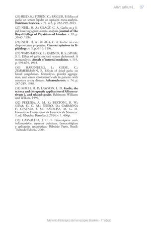 27
Memento Fitoterápico da Farmacopeia Brasileira - 1ª edição
(26) RIED, K.; TOBEN, C.; FAKLER, P. Effect of
garlic on serum lipids: an updated meta-analysis.
Nutrition Reviews, v. 71, n.5, p. 282-299, 2013.
(27) NEIL, H. A.; SILAGY, C. A. Garlic as a li-
pid lowering agent: a meta-analysis. Journal of The
Royal College of Physicians of London, v. 28, p.
39-45, 1994.
(28) NEIL, H. A.; SILAGY, C. A. Garlic: its car-
dioprotectant properties. Current opinions in li-
pidology, v. 5, p. 6-10, 1994.
(29) WARSHAFSKY, S.; KARNER, R. S.; SIVAK,
S. L. Effect of garlic on total serum cholesterol. A
metaanalysis. Annals of internal medicine, v. 119,
p. 599-605, 1993.
(30) HARENBERG, J.; GIESE, C.;
ZIMMERMANN, R. Effects of dried garlic on
blood coagulation, fibrinolysis, platelet aggrega-
tion, and serum cholesterol levels in patients with
coronary artery disease. Atherosclerosis, v. 74, p.
247-249, 1988.
(31) KOCH, H. P.; LAWSON, L. D. Garlic, the
science and therapeutic application of Allium sa-
tivum L. and related species. Baltimore: Williams
and Wilkins, 1996.
(32) PEREIRA, A. M. S.; BERTONI, B. W.;
SILVA, C. C. M.; FERRO, D.; CARMONA
F.; CESTARI, I. M.; BARBOSA, M. G. H.
Formulário Fitoterápico da Farmácia da Natureza.
1. ed. Uberaba: Bertolucci, 2014. v. 1. 406p.
(33) CARVALHO, J. C. T. Fitoterápicos anti-
inflamatórios: aspectos químicos, farmacológicos
e aplicações terapêuticas. Ribeirão Preto, Brasil:
Tecmedd Editora, 2004.
Allium sativum L.
 