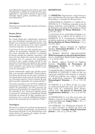 29
Memento Fitoterápico da Farmacopeia Brasileira - 1ª edição
anti-inflamatória do gel de aloe incluem ação sobre
a bradiquinase e inibição de tromboxano B2
e pros-
taglandina F2
. Esteroides existentes no gel de aloe,
incluindo lupeol, podem contribuir para a ação
anti-inflamatória.(5)
Toxicológicos
Não foram encontrados dados descritos na literatu-
ra consultada.
Ensaios clínicos
Farmacológicos
Em estudo duplo-cego randomizado concluiu-se
que uma formulação contendo gel de aloe com-
binado com tretinoína foi significativamente mais
efetiva do que tratamentos com creme contendo
tretinoína e placebo, no tratamento de acne.(7)
O gel fresco de aloe tem sido utilizado para o tra-
tamento de queimaduras induzidas por radiação.
Um creme contendo aloe acelerou a cicatrização
de úlceras causadas por radiação, entretanto, o gel
fresco foi mais efetivo. Em ensaio clínico placebo-
controlado com 27 pacientes com queimaduras
concluiu-se que o grupo tratado com gel de aloe
apresentou cicatrização mais rápida do que o grupo
tratado com gaze vaselinada. Em investigações clí-
nicas concluiu-se que o gel de aloe acelera os pro-
cessos de cicatrização.(5)
Estudo randomizado, duplo cego, placebo contro-
lado, com pacientes submetidos a hemorroidecto-
mia aberta, que fizeram uso do creme contendo A.
vera apresentaram menor grau de dor pós-operató-
ria, cicatrização superior e menor consumo de anal-
gésicos quando comparado com o grupo placebo.(8)
Um creme contendo A. vera a 0,5% foi avaliado em
comparação com sulfadiazina de prata a 1% no tra-
tamento de queimaduras, em trinta pacientes que
apresentavam queimadura de segundo grau. O cre-
me contendo A. vera mostrou-se superior quanto
ao processo de cicatrização e reepitelização da pele
ocorrendo em menos de 16 dias, enquanto que o
tratamento com o creme de sulfadiazina de prata o
processo de cicatrização foi em média de 19 dias.(9)
Toxicológicos
Encontram-se relatos de ocorrência de dermatite de
contato e sensação de queimação, em decorrência
do uso tópico de gel de A. vera. Possivelmente, essas
reações devem-se à presença de resíduos de antra-
quinonas no gel utilizado.(5,10)
REFERÊNCIAS
(1) TROPICOS. Disponível em: <http://www.tro-
picos.org/NameSearch.aspx?name=Aloe+vera&co
mmonname=>. Acessado em: 06 maio 2016.
(2) BOCHNER, R.; FISZON, J. T.; ASSIS, M. A.;
AVELAR, K. E. S. Problemas associados ao uso de
plantas medicinais comercializadas no Mercadão
de Madureira, município do Rio de Janeiro, Brasil.
Revista Brasileira de Plantas Medicinais. v. 14,
p.537-547, 2012.
(3) ZUCCHI, M. R.; OLIVEIRA JÚNIOR, V. F.;
GUSSONI, M. A.; SILVA, M. B.; SILVA, F. C.;
MARQUES, N. E. Levantamento etnobotânico
de plantas medicinais na cidade de Ipameri – GO.
Revista Brasileira de Plantas Medicinais. v.15, p.
273-279. 2013.
(4) BRASIL. Agência Nacional de Vigilância
Sanitária. Farmacopeia Brasileira. 5. ed. Brasília,
DF: ANVISA, v. 2, 2010.
(5) WORLD HEALTH ORGANIZATION.
WHO monographs on selected medicinal plants.
Geneva, Switzerland: World Health Organization,
v. 1, p. 43-49, 1999.
(6) BRASIL. Agência Nacional de Vigilância
Sanitária. Formulário de Fitoterápicos da
Farmacopeia Brasileira. 1. ed. Brasília, DF:
ANVISA, 2011, 126p.
(7)HAJHEYDARI,Z.;SAEEDI,M.;MORTEZA-
SEMNANI, K.; SOLTANI, A. Effect of Aloe vera
topical gel combined with tretinoin in treatment
of mild and moderate acne vulgaris: a randomi-
zed, double-blind, prospective trial. Journal of
Dermatological Treatment. v. 25, p. 123-129,
2014.
(8) ESHGHI, F. et al. Effects of Aloe vera cream
on posthemorrhoidectomy pain and wound he-
aling: results of a randomized, blind, placebo-
control study. The Journal of Alternative and
Complementary Medicine, v. 16, n. 6, p. 647-50,
2010.
(9) KHORASANI, G. et al. Aloe versus silver sul-
fadiazine creams for second-degree burns: a rando-
mized controlled study. Surgery Today, v. 39, n. 7,
p. 587-591, 2009.
(10) HORGAN, D.J. Widespread dermatitis af-
ter topical treatment of chronic leg ulcers and
stasis dermatitis. Canadian Medical Association
Journal, v. 138, n.4, p. 336-38, 1988.
Aloe vera (L.) Burm.f.
 