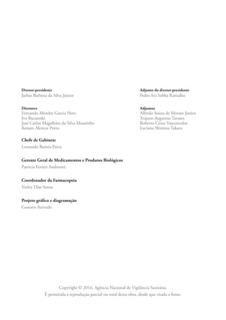 Diretor-presidente Adjunto do diretor-presidente
Jarbas Barbosa da Silva Júnior Pedro Ivo Sebba Ramalho
Diretores Adjuntos
Fernando Mendes Garcia Neto Alfredo Souza de Moraes Junior
Ivo Bucareski Trajano Augustus Tavares
José Carlos Magalhães da Silva Moutinho Roberto Cézar Vasconcelos
Renato Alencar Porto Luciana Shimizu Takara
Chefe de Gabinete
Leonardo Batista Paiva
Gerente Geral de Medicamentos e Produtos Biológicos
Patricia Ferrari Andreotti
Coordenador da Farmacopeia
Varley Dias Sousa
Projeto gráfico e diagramação
Gustavo Azevedo
Copyright © 2016. Agência Nacional de Vigilância Sanitária.
É permitida a reprodução parcial ou total desta obra, desde que citada a fonte.
 