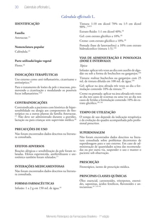 30
Memento Fitoterápico da Farmacopeia Brasileira - 1ª edição
Calendula officinalis L.
IDENTIFICAÇÃO
Família
Asteraceae.(1)
Nomenclatura popular
Calêndula.(2)
Parte utilizada/órgão vegetal
Flores.(3)
INDICAÇÕES TERAPÊUTICAS
Uso externo como anti-inflamatório, cicatrizante e
antisséptico.(4)
Para o tratamento de lesões da pele e mucosas, pro-
movendo a cicatrização e modulando os possíveis
focos inflamatórios.(5,6)
CONTRAINDICAÇÕES
Contraindicado a pacientes com histórico de hiper-
sensibilidade ou alergia aos componentes do fito-
terápico ou a outras plantas da família Asteraceae.
(7)
Não deve ser administrado durante a gravidez,
lactação ou para crianças sem supervisão médica.(8)
PRECAUÇÕES DE USO
Não foram encontrados dados descritos na literatu-
ra consultada.
EFEITOS ADVERSOS
Reações alérgicas e sensibilização da pele foram re-
latadas. Efeitos espermicida, antifertilizante e ute-
rotônico também foram relatados.(7)
INTERAÇÕES MEDICAMENTOSAS
Não foram encontrados dados descritos na literatu-
ra consultada.
FORMAS FARMACÊUTICAS
Infusão: 1 a 2 g em 150 mL de água.(4)
Tintura: 1:10 em álcool 70% ou 1:5 em álcool
90% .(4,8,9)
Extrato fluido: 1:1 em álcool 40%.(9)
Gel: com extrato glicólico a 10%.(8)
Creme: com extrato glicólico a 10%.(8)
Pomada (base de lanovaselina) a 10% com extrato
hidroalcoolico (tintura 1:5).(34)
VIAS DE ADMINISTRAÇÃO E POSOLOGIA
(DOSE E INTERVALO)
Tópica
Infusão: aplicar três vezes ao dia com auxílio de algo-
dão ou sob a forma de bochechos ou gargarejos.(28)
Tintura: realizar bochechos ou gargarejos com 25
mL de tintura diluída em 100 mL de água.(28)
Gel: aplicar na área afetada três vezes ao dia a for-
mulação contendo 10% da tintura.(28)
Creme ou pomada: aplicar na área afetada três vezes
ao dia nos casos de eczemas ou uma vez ao dia nos
casos de feridas a formulação contendo 10% do ex-
trato glicólico.(28, 34)
TEMPO DE UTILIZAÇÃO
O tempo de uso depende da indicação terapêutica
e da evolução do quadro acompanhada pelo profis-
sional prescritor.
SUPERDOSAGEM
Não foram encontrados dados descritos na litera-
tura consultada sobre problemas decorrentes de
superdosagem para o uso externo. Em caso de ad-
ministração de quantidades acima das recomenda-
das ou por outra via, suspender o uso e manter o
paciente sob observação.
PRESCRIÇÃO
Fitoterápico, isento de prescrição médica.
PRINCIPAIS CLASSES QUÍMICAS
Óleo essencial, carotenoides, triterpenos, esteroi-
des, saponinas, ácidos fenólicos, flavonoides e an-
tocianinas.(4-7,10-14)
Calendula officinalis L.
 