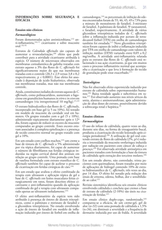 31
Memento Fitoterápico da Farmacopeia Brasileira - 1ª edição
INFORMAÇÕES SOBRE SEGURANÇA E
EFICÁCIA
Ensaios não-clínicos
Farmacológicos
Foram demonstradas ações antimicrobiana,(15)
an-
ti-inflamatória,(16,17)
cicatrizante e sobre mucosite
oral.(18,19)
Extratos de Calendula officinalis são capazes de
aumentar a revascularização,(20)
efeito que pode
contribuir para a atividade cicatrizante atribuída à
espécie. O número de microvasos observados em
membranas corioalantóica de galinha tratadas com
extrato aquoso a 3% das flores de C. officinalis foi
significativamente maior do que nas membranas
tratadas com o controle (20,3 ± 2,9 versus 3,8 ± 0,2
respectivamente, p < 0,0001). Esse efeito foi asso-
ciado à deposição de ácido hialurônico, observada
nas membranas tratadas, mas não nas membranas
controle.
Ainda,constituintesisoladosdoextratoaquosodeC.
officinalis, como polissacarídeos, aumentam a fago-
citose em granulócitos humanos in vitro e in vivo em
camundongos (via intraperitoneal 10 mg/kg).(21,22)
O extrato hidroalcoólico das flores de C. officinalis,
incorporado em base gel (a 5 ou 10%), foi testado
em modelo de mucosite da cavidade oral em ha-
msters. Os grupos tratados com o gel (5 e 10%),
administrado topicamente diariamente após o 12º
dia, foram capazes de reduzir os escores da mucosite
comparados ao grupo controle. Esses escores esta-
vam associados à completa epitelização e a presença
de tecido conectivo normal no grupo tratado com
gel a 10%.
Em um estudo com coelhos machos,(23)
um creme a
base de tintura de C. officinalis a 5% administrado
por via tópica diariamente, foi capaz de aumentar
o número de fibroblastos nas feridas cirúrgicas in-
duzidas na região cervical dorsal dos animais em
relação ao grupo controle. Uma pomada com base
de vaselina formulada com extrato etanólico de C.
officinalis também foi capaz de acelerar o processo
de cicatrização em feridas cirúrgicas de cães.(24)
Em um estudo que avaliou o efeito combinado da
terapia com ultrassom e aplicação tópica de gel a
base de C. officinalis em lesões musculares feitas ci-
rurgicamente em ratos, foram descritos efeitos ci-
catrizante e anti-inflamatório quando da aplicação
combinada do gel e terapia com ultrassom compa-
rado apenas ao ultrassom isoladamente.(25)
O efeito anti-inflamatório da espécie tem sido
atribuído à presença de ésteres de álcoois triterpê-
nicos, como o palmitato e miristato de faradiol e
a glicosídeos triterpênicos. No estudo envolvendo
a ação de ésteres de faradiol em modelo de infla-
mação induzido por ésteres de forbol em orelha de
camundongos,(16)
os percentuais de inibição do ede-
ma encontrados foram de 55, 46, 45, 49 e 73% para
a mistura de monoésteres de faradiol, 3-miristato
de faradiol, 3-palmitato de faradiol, Ψ-taraxasterol,
e faradiol, respectivamente. A atividade de vários
glicosídeos triterpênicos isolados de C. officinalis
sobre a inflamação induzida por acetato de tetra-
decanoil forbol (TPA) em orelha de camundongos
também foi estudada.(17)
Nove glicosídeos triterpê-
nicos foram capazes de inibir a inflamação induzida
por TPA em orelha de camundongo com valores de
inibição médios (DI50) variando entre 0,05 a 0,2
mg/orelha. A atividade anti-inflamatória relatada
para os extratos das flores de C. officinalis está re-
lacionada à sua ação cicatrizante, já que em muitos
casos o processo inflamatório normal que acompa-
nha a cicatrização e que leva à formação do tecido
de granulação pode estar exacerbado.(17)
Toxicológicos
Não foi observado efeito espermicida induzido por
extrato de calêndula sobre espermatozoides huma-
nos.(26)
Baixa toxidade aguda e subcrônica em ra-
tos.(27)
Foi observado aumento nos níveis séricos da
ureia, alanina e aminotransferase, após administra-
ção de altas doses do extrato, possivelmente devido
a sobrecarga renal e hepática.(2)
Ensaios clínicos
Farmacológicos
O uso do infuso de calêndula, quatro vezes ao dia,
durante sete dias, na forma de enxaguatório bucal,
produziu a cicatrização do tecido lesionado após ci-
rurgia periodontal.(28)
A utilização de gel oral con-
tendo extrato de flores de calêndula (2%, p/v) redu-
ziu a intensidade da mucosite orofaríngea induzida
por radiação em pacientes com câncer de cabeça e
pescoço.(29)
Foi observada atividade antisséptica em
pacientes tratados com formulação a base da tintura
de calêndula após extração dos terceiros molares.(30)
Em um estudo aberto, não controlado, trinta pa-
cientes com queimaduras, foram tratados por meio
de aplicações de hidrogel contendo 10% de extra-
to hidroetanólico de C. officinalis, três vezes ao dia,
por 14 dias. O efeito foi notado pela redução dos
sinais de eritema, edema, bolhas, dor e sensibilida-
de ao calor.(31)
Revisão sistemática identificou seis ensaios clínicos
envolvendo calêndula e concluiu que cremes a base
de extrato de calêndula (2-10%) são úteis na cica-
trização de feridas.(32)
Em ensaio clínico duplo-cego, randomizado,(33)
comparou-se a eficácia, de um creme-gel, gel de
aloe (n=32) com uma pomada de calêndula a 1,5%
(n=34), em diminuir a severidade e a frequência de
dermatite induzida por uso de fralda. A severidade
Calendula officinalis L.
 
