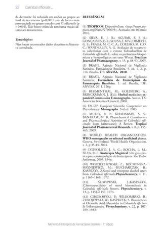 32
Memento Fitoterápico da Farmacopeia Brasileira - 1ª edição
da dermatite foi reduzida em ambos os grupos ao
final do tratamento (p=0,001), mas de forma mais
pronunciada no grupo tratado com C. officinalis (p
= 0,001). Não houve relato de nenhuma reação ad-
versa aos tratamentos.
Toxicológicos
Não foram encontrados dados descritos na literatu-
ra consultada.
REFERÊNCIAS
(1) TROPICOS. Disponível em: <http://www.tro-
picos.org/Name/2709695>. Acessado em: 06 maio
2016.
(2) SILVA, E. J. R.; AGUIAR, F. J. S.;
GONÇALVES, E. S.; SOUSA, I. M V.; DIMECH,
G. S.; FRAGA, M. C. C. A.; COELHO, M. C.O.
C.; WANDERLEY, A. G. Avaliação do tratamen-
to subcrônico com o extrato hidroalcoólico de
Calendula officinalis L. sobre os parâmetros bioquí-
micos e hematológicos em ratas Wistar. Brazilian
Journal of Pharmacognosy, v. 15, p. 88-93, 2005.
(3) BRASIL. Agência Nacional de Vigilância
Sanitária. Farmacopeia Brasileira. 5. ed. v. 2, p.
714, Brasília, DF: ANVISA, 2010.
(4) BRASIL. Agência Nacional de Vigilância
Sanitária. Formulário de Fitoterápicos da
Farmacopeia Brasileira. 1. ed. Brasília, DF:
ANVISA, 2011, 126p.
(5) BLUMENTHAL, M.; GOLDBERG, A.;
BRINCKMANN, J. (Ed.). Herbal medicine: ex-
panded Commission E monographs. Austin, TX:
American Botanical Council, 2000.
(6) ESCOP. European Scientific Cooperative on
Phytotherapy. Monographs. 2nd ed. 2003.
(7) MULEY, B. P.; KHADABADI, S. S.;
BANARASE, N. B. Phytochemical Constituents
and Pharmacological Activities of Calendula offi-
cinalis Linn (Asteraceae): A Review. Tropical
Journal of Pharmaceutical Research, v. 8, p. 455-
465, 2009.
(8) WORLD HEALTH ORGANIZATION.
WHO monographs on selected medicinal plants.
Geneva, Switzerland: World Health Organization,
v. 2, p 35-44, 2004.
(9) D’IPPOLITO, J. A. C.; ROCHA, L. M.;
SILVA, R. F. Fitoterapia Magistral: Um guia prá-
tico para a manipulação de fitoterápicos. São Paulo:
Anfarmag, 2005. 194p.
(10) WOJCIECHOWSKI, Z.; BOCHENSKA-
HRYNIEWICZ, M.; KUCHARCZAK, B.;
KASPRZYK, Z.Sterol and triterpene alcohol esters
from Calendula officinalis.Phytochemistry, v. 11,
p. 1165–1168. 1972.
(11) ŚLIWOWSKI, J.;KASPRZYK,
Z.Stereospecificity of sterol biosynthesis in
Calendula officinalis flowers. Phytochemistry, v.
13, p. 1451–1457, 1974.
(12) CIBOROWSKI, P.; WILKOMRSKI, B.;
ZDROJEWSKI, W.; KASPRZYK, S. Biosynthesis
of Oleanolic Acid Glycosides in Calendula officina-
lis Inflorescences. Phytochemistry, v. 22, p. 107-
109, 1983.
Calendula officinalis L.
 