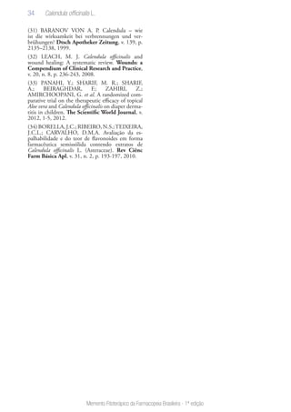 34
Memento Fitoterápico da Farmacopeia Brasileira - 1ª edição
(31) BARANOV VON A. P. Calendula – wie
ist die wirksamkeit bei verbrennungen und ver-
brühungen? Dtsch Apotheker Zeitung, v. 139, p.
2135–2138, 1999.
(32) LEACH, M. J. Calendula officinalis and
wound healing: A systematic review. Wounds: a
Compendium of Clinical Research and Practice,
v. 20, n. 8, p. 236-243, 2008.
(33) PANAHI, Y.; SHARIF, M. R.; SHARIF,
A.; BEIRAGHDAR, F.; ZAHIRI, Z.;
AMIRCHOOPANI, G. et al. A randomized com-
parative trial on the therapeutic efficacy of topical
Aloe vera and Calendula officinalis on diaper derma-
titis in children. The Scientific World Journal, v.
2012, 1-5, 2012.
(34)BORELLA,J.C.;RIBEIRO,N.S.;TEIXEIRA,
J.C.L.; CARVALHO, D.M.A. Avaliação da es-
palhabilidade e do teor de flavonoides em forma
farmacêutica semissólida contendo extratos de
Calendula officinalis L. (Asteraceae). Rev Ciênc
Farm Básica Apl, v. 31, n. 2, p. 193-197, 2010.
Calendula officinalis L.
 