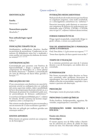 35
Memento Fitoterápico da Farmacopeia Brasileira - 1ª edição
Cynara scolymus L.
IDENTIFICAÇÃO
Família
Asteraceae.(1)
Nomenclatura popular
Alcachofra.(2)
Parte utilizada/órgão vegetal
Folhas.(2)
INDICAÇÕES TERAPÊUTICAS
Antidispéptico, antiflatulento, diurético. Auxiliar
na prevenção da aterosclerose. Coadjuvante no tra-
tamento de dislipidemia mista leve a moderada e
como auxiliar nos sintomas da síndrome do intesti-
no irritável.(3,4,16,17,18,19,20)
CONTRAINDICAÇÕES
Contraindicado para pacientes com histórico de
hipersensibilidade e alergia a qualquer um dos
componentes do fitoterápico ou a outras plantas
da família Asteraceae.(4)
Também é contraindicado
em casos de obstrução do ducto biliar, gravidez e
lactação.(4,5,6)
PRECAUÇÕES DE USO
O uso concomitante com diuréticos em casos de hi-
pertensão arterial ou cardiopatia deve ser realizado
sob estrita supervisão médica, dada à possibilidade
de haver descompensação da pressão arterial, ou, se a
eliminação de potássio for considerável, pode ocor-
rer potencialização de fármacos cardiotônicos.(4)
A ocorrência de hipersensibilidade para C. scolymus
foi relatada, devido à presença de lactonas sesqui-
terpênicas como a cinaropicrina.(4)
Não existem estudos disponíveis para recomendar o
uso em menores de 12 anos ou durante a gravidez.(4)
Não deve ser utilizado por mulheres grávidas sem
orientação médica.(4)
EFEITOS ADVERSOS
Efeito laxante em pessoas sensíveis aos componen-
tes do fitoterápico.(5)
INTERAÇÕES MEDICAMENTOSAS
Reduçãodaeficáciademedicamentosqueinterferem
na coagulação sanguínea, como ácido acetilsalicíli-
co e anticoagulantes cumarínicos (ex. varfarina).(4)
Potenciais interações: pode diminuir as concentra-
ções sanguíneas de fármacos de medicamentos me-
tabolizados pelas CYP3A4, CYP2B6 e CYP2D6,
uma vez que a C. scolymus é indutora dessas enzimas.
FORMAS FARMACÊUTICAS
Droga vegetal encapsulada, comprimido (droga ve-
getal), infusão, e extrato seco padronizado.(3,5)
VIAS DE ADMINISTRAÇÃO E POSOLOGIA
(DOSE E INTERVALO)
Oral. Dose diária: 1-2 g de extrato seco aquoso.(3,7,8,9)
Tomar duas cápsulas, de duas a quatro vezes ao dia.(5)
TEMPO DE UTILIZAÇÃO
Se os sintomas persistirem por mais de 2 semanas
durante o uso do fitoterápico, um médico deve ser
consultado.
SUPERDOSAGEM
Não foram encontrados dados descritos na litera-
tura consultada sobre problemas decorrentes de
superdosagem. Em caso de administração de quan-
tidades acima das recomendadas, suspender o uso e
manter o paciente sob observação.
PRESCRIÇÃO
Fitoterápico isento de prescrição médica.
PRINCIPAIS CLASSES QUÍMICAS
Ácidos fenólicos, fenilpropanoides, saponinas, fla-
vonoides, sesquiterpernos e esteroides.(2,3)
INFORMAÇÕES SOBRE SEGURANÇA E
EFICÁCIA
Ensaios não-clínicos
Farmacológicos
O extrato aquoso seco de folhas inibiu a biossín-
tese de colesterol em cultura de células de hepa-
tócitos de ratos. Foi observada inibição moderada
Cynara scolymus L.
 