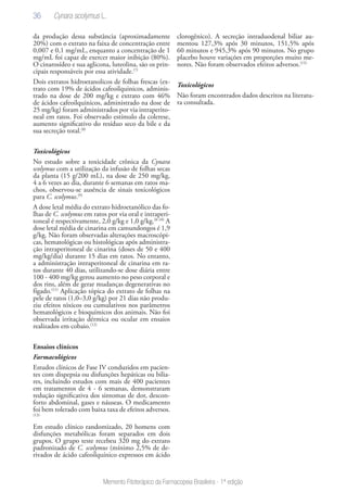36
Memento Fitoterápico da Farmacopeia Brasileira - 1ª edição
da produção dessa substância (aproximadamente
20%) com o extrato na faixa de concentração entre
0,007 e 0,1 mg/mL, enquanto a concentração de 1
mg/mL foi capaz de exercer maior inibição (80%).
O cinarosídeo e sua aglicona, luteolina, são os prin-
cipais responsáveis por essa atividade.(7)
Dois extratos hidroetanolicos de folhas frescas (ex-
trato com 19% de ácidos cafeoilquinicos, adminis-
trado na dose de 200 mg/kg e extrato com 46%
de ácidos cafeoilquinicos, administrado na dose de
25 mg/kg) foram administrados por via intraperito-
neal em ratos. Foi observado estímulo da colerese,
aumento significativo do resíduo seco da bile e da
sua secreção total.(8)
Toxicológicos
No estudo sobre a toxicidade crônica da Cynara
scolymus com a utilização da infusão de folhas secas
da planta (15 g/200 mL), na dose de 250 mg/kg,
4 a 6 vezes ao dia, durante 6 semanas em ratos ma-
chos, observou-se ausência de sinais toxicológicos
para C. scolymus.(9)
A dose letal média do extrato hidroetanólico das fo-
lhas de C. scolymus em ratos por via oral e intraperi-
toneal é respectivamente, 2,0 g/kg e 1,0 g/kg.(8-10)
A
dose letal média de cinarina em camundongos é 1,9
g/kg. Não foram observadas alterações macroscópi-
cas, hematológicas ou histológicas após administra-
ção intraperitoneal de cinarina (doses de 50 e 400
mg/kg/dia) durante 15 dias em ratos. No entanto,
a administração intraperitoneal de cinarina em ra-
tos durante 40 dias, utilizando-se dose diária entre
100 - 400 mg/kg gerou aumento no peso corporal e
dos rins, além de gerar mudanças degenerativas no
fígado.(11)
Aplicação tópica do extrato de folhas na
pele de ratos (1,0–3,0 g/kg) por 21 dias não produ-
ziu efeitos tóxicos ou cumulativos nos parâmetros
hematológicos e bioquímicos dos animais. Não foi
observada irritação dérmica ou ocular em ensaios
realizados em cobaio.(12)
Ensaios clínicos
Farmacológicos
Estudos clínicos de Fase IV conduzidos em pacien-
tes com dispepsia ou disfunções hepáticas ou bilia-
res, incluindo estudos com mais de 400 pacientes
em tratamentos de 4 - 6 semanas, demonstraram
redução significativa dos sintomas de dor, descon-
forto abdominal, gases e náuseas. O medicamento
foi bem tolerado com baixa taxa de efeitos adversos.
(13)
Em estudo clínico randomizado, 20 homens com
disfunções metabólicas foram separados em dois
grupos. O grupo teste recebeu 320 mg do extrato
padronizado de C. scolymus (mínimo 2,5% de de-
rivados de ácido cafeoilquínico expressos em ácido
clorogênico). A secreção intraduodenal biliar au-
mentou 127,3% após 30 minutos, 151,5% após
60 minutos e 945,3% após 90 minutos. No grupo
placebo houve variações em proporções muito me-
nores. Não foram observados efeitos adversos.(15)
Toxicológicos
Não foram encontrados dados descritos na literatu-
ra consultada.
Cynara scolymus L.
 