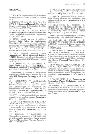 37
Memento Fitoterápico da Farmacopeia Brasileira - 1ª edição
REFERÊNCIAS
(1) TROPICOS. Disponível em: <http://www.tro-
picos.org/Name/2700661>. Acessado em: 06 maio
2016.
(2) D´IPPOLITO, J. A. C.; ROCHA, L. M.;
SILVA, R. F. Fitorerapia Magistral – Um guia prá-
tico para a manipulação de fitoterápicos. 1. ed. São
Paulo: Anfarmag, 2005. 194 p.
(3) WORLD HEALTH ORGANIZATION.
WHO monographs on selected medicinal plants.
Geneva, Switzerland: World Health Organization,
v. 4, p. 92-107, 2009.
(4) BRASIL. Agência Nacional de Vigilância
Sanitária. Bulas Padrão de Medicamentos
Fitoterápicos. Disponível em: <http://portal.anvi-
sa.gov.br/wps/wcm/connect/b4ab5f004f88b980b-
9c7fd9a71dcc661/Cynara+scolymus+-
+bula+Profissional+de+sa%C3%BAde.
docx?MOD=AJPERES>. Acesso em: 23 fev. 2015.
(5) EMA. European Medicines Agency.
Community on Herbal Monograph Products
(HMPC). Disponível em: <http://e-lactancia.org/
media/papers/Alcachofa-EMA2011.pdf>. Acesso
em: 23 fev. 2015.
(6) BLUMENTHAL, M.; GOLDBERG, A.;
BRINCKMANN, J. (Ed.). Herbal Medicine -
Expanded Commission E Monographs. Austin,
TX: American Botanical Council. 2000.
(7) GEBHARDT, R. Inhibition of cholesterol bio-
synthesis by artichoke extracts is mainly due to lu-
teolin. Cell Biology and Toxicology, v. 13, p. 58,
1997.
(8) FINTELMANN, V. Antidyspeptische
und lipidsenkende Wirkungen von
Artischockenblatterextrakt.E rgebnisse klinis-
cher Untersuchungen zur Wirksamkeit und
Vertraglichkeit von Hepar-SLR forte an 553
Patienten. Zeitschrift für Allgemeinmedizin, v.
72, supl. 2, p. 3–19, 1996 [in German].
(9) LIETTI, A. Choleretic and cholesterol lowering
properties of two artichoke extracts. Fitoterapia, v.
48, p. 153–158, 1977.
(10) SANTOS, T. M.; PEREIRA, L. F.; ELIFIO-
ESPOSITO, S. L. Investigation of the hypolipe-
miant of the agueous extract of leaves of alcachofra
(Cynara scolymus L.) in association to the intense
physical activity. Braz J Med Plant, v. 9, n. 3, p.
76-81, 2007.
(11) PREZIOSI, P.; LOSCALZO, B.
Pharmacological properties of 1,4 dicaffeylqui-
nic acid, the active principle of Cynara scolymus.
Archives of International Pharmacodynamics, v.
117, p. 63-80, 1958.
(12) HALKOVA, J. An experimental study of skin
and eye-irritating effects of the preparate “Artishok”.
Problemi na Khigienata, v. 21, p. 74–80, 1996.
(13) KRAFT, K. Artichoke leaf extract – recent fin-
dings reflecting effects on lipid metabolism, liver,
and gastrointestinal tracts. Phytomedicine, v. 4, p.
369-378, 1997.
(14) KIRCHHOFF, R.; BECKERS, C.;
KIRCHHOFF, G.; TRINCZEK-GÄRTNER, H.;
PETROWICZ, O.; REIMANN, H. J. Increase
in choleresis by means of artichoke extract.
Phytomedicine, v. 1, p. 107-115, 1994.
(15)HAGERSHandbuchDerDrogen.Heidelberg:
Springer-Verlag, 2003. CD-ROM. [in German].
(16) MARAKIS, G., WALKER, A. F.,
MIDDLETON,R.W.,BOOTH,J.C.,WRIGTH,
J., PIKE, D. J. Artichoke leaf extract reduces mild
dyspepsia in an open study. Phytomedicine, v. 9,
p. 694-699, 2002.
(17) HOLTMANN, G., ADAM, B., HAAG, S.,
COLLET, W., GRUNEWALD, E., WINDECK,
T. Efficacy of artichoke leaf extract in the treatment
of patients with funcional dyspepsia: a six – week
placebo – controlled, double blind, multicenter
trial. Aliment. Pharmacol Ther, v. 18, p. 1099-
1105, 2003.
(18)BUNDY,R.,WALKER,A.F.,MIDDLETON,
R.W.,WALLIS,C.,SIMPSON,H.C.R.Artichoke
leaf extract (Cynara scolymus) reduces plasma cho-
lesterol in otherwise healthy hypercholesterolemic
adults: A randomized, double blind placebo con-
trolled trial. Phytomedicine, v. 15, p. 668-675,
2008.
(19) VANACLOCHA, B. V. Vademecum de
Prescripción. Plantas Medicinales. Barcelona:
Masson, 1999. 1148p.
(20) WALKER, A. F., MIDDLETON, R. W.,
PETROWICZ, O. Artichoke leaf extract reduces
symptoms of irritable bowel syndrome in post-ma-
rketing surveillance study. Phytoter Res, v. 15, p.
58-61, 2001.
 
Cynara scolymus L.
 