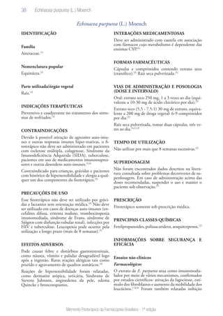 38
Memento Fitoterápico da Farmacopeia Brasileira - 1ª edição
Echinacea purpurea (L.) Moench
IDENTIFICAÇÃO
Família
Asteraceae.(1)
Nomenclatura popular
Equinácea.(2)
Parte utilizada/órgão vegetal
Raiz.(5)
INDICAÇÕES TERAPÊUTICAS
Preventivo e coadjuvante no tratamento dos sinto-
mas de resfriados.(5)
CONTRAINDICAÇÕES
Devido à possível ativação de agressões auto-imu-
nes e outras respostas imunes hiper-reativas, o fi-
toterápico não deve ser administrado em pacientes
com esclerose múltipla, colagenose, Síndrome da
Imunodeficiência Adquirida (SIDA), tuberculose,
pacientes em uso de medicamentos imunossupres-
sores e outras desordens auto-imunes.(3,4)
Contraindicado para crianças, grávidas e pacientes
com histórico de hipersensibilidade e alergia a qual-
quer um dos componentes do fitoterápico.(5)
PRECAUÇÕES DE USO
Esse fitoterápico não deve ser utilizado por grávi-
das e lactantes sem orientação médica.(3)
Não deve
ser utilizado em casos de doenças auto-imunes (en-
cefalites difusa, eritema nodoso, trombocitopenia
imunomediada, síndrome de Evans, síndrome de
Sjögren com disfunção tubular renal), infecções por
HIV e tuberculose. Leucopenia pode ocorrer pela
utilização a longo prazo (mais de 8 semanas).(5)
EFEITOS ADVERSOS
Pode causar febre e distúrbios gastrointestinais,
como náusea, vômito e paladar desagradável logo
após a ingestão. Raras reações alérgicas tais como
prurido e agravamento de quadros asmáticos.(4)
Reações de hipersensibilidade foram relatadas,
como dermatite atópica, urticária, Síndrome de
Stevens Johnson, angioedema da pele, edema
Quincke e broncoespasmo.
INTERAÇÕES MEDICAMENTOSAS
Deve ser administrado com cautela em associação
com fármacos cujo metabolismo é dependente das
enzimas CYP.(6)
FORMAS FARMACÊUTICAS
Cápsulas e comprimidos contendo extrato seco
(etanólico).(3)
Raiz seca pulverizada.(5)
VIAS DE ADMINISTRAÇÃO E POSOLOGIA
(DOSE E INTERVALO)
Oral: extrato seco 250 mg, 1 a 3 vezes ao dia (equi-
valente a 10-30 mg de ácido chicórico por dia).(2)
Extrato seco (5,5 - 7.5:1) 30 mg de extrato, equiva-
lente a 200 mg de droga vegetal: 6-9 comprimidos
por dia.(5)
Raiz seca pulverizada, tomar duas cápsulas, três ve-
zes ao dia.(4,5,13)
TEMPO DE UTILIZAÇÃO
Não utilizar por mais que 8 semanas sucessivas.(3)
SUPERDOSAGEM
Não foram encontrados dados descritos na litera-
tura consultada sobre problemas decorrentes de su-
perdosagem. Em caso de administração acima das
doses recomendadas, suspender o uso e manter o
paciente sob observação.(5)
PRESCRIÇÃO
Fitoterápico somente sob prescrição médica.
PRINCIPAIS CLASSES QUÍMICAS
Fenilpropanoides,polissacarídeos,sesquiterpenos.(2)
INFORMAÇÕES SOBRE SEGURANÇA E
EFICÁCIA
Ensaios não-clínicos
Farmacológicos
O extrato de E. purpurea atua como imunomodu-
lador por meio de vários mecanismos, confirmados
por estudos científicos: ativação da fagocitose, estí-
mulo dos fibroblastos e aumento da mobilidade dos
leucócitos.(7,8,9)
Foram também relatadas inibição
Echinacea purpurea (L.) Moench
 