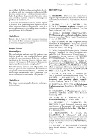 39
Memento Fitoterápico da Farmacopeia Brasileira - 1ª edição
da atividade da hialuronidase, estimulação do cór-
tex adrenal onde são produzidos os glicocorticóides
(como a corticosterona e a hidrocortisona), estimu-
lação da produção de properdina (proteína sérica
que neutraliza bactérias e vírus) e estimulação da
produção de interferon.(10)
A atividade imunomoduladora do extrato aquoso
e alcoólico de E. purpurea parece depender de um
efeito conjunto de vários componentes, como alca-
midas, polissacarídeos e derivados do ácido cafeico,
principalmente ácido chicórico.(3)
Toxicológicos
Extratos de E. purpurea não causaram toxicidade
em ensaios de dose única e dose repetida (roedores)
e em estudos de genotoxicidade.(5)
Ensaios clínicos
Farmacológicos
No estudo clínico realizado com 120 pacientes com
infecção aguda do trato respiratório houve maior
redução do tempo de duração da doença e melhora
significativa dos sintomas entre os pacientes trata-
dos com extrato aquoso de E. purpurea do que entre
aqueles que foram tratados com placebo.(11)
Em outro estudo realizado com 59 pacientes com
infecção aguda do trato respiratório, houve redução
das queixas relativas a um índice de 12 sintomas em
64% dos pacientes tratados com E. purpurea e 29%
entre aqueles que foram tratados com placebo.(12)
Toxicológicos
Não foram encontrados dados descritos na literatu-
ra consultada.
REFERÊNCIAS
(1) TROPICOS. Disponível em: <http://www.
tropicos.org/NameSearch.aspx?name=Echinacea+p
urpurea&commonname=>. Acessado em: 06 maio
2016.
(2) D´IPPOLITO, J. A. C.; ROCHA, L. M.;
SILVA, R. F. Fitorerapia Magistral – Um guia prá-
tico para a manipulação de fitoterápicos. 1. ed. São
Paulo: Anfarmag, 2005. 194p.
(3) WORLD HEALTH ORGANIZATION.
WHO monographs on selected medicinal plants.
Geneva, Switzerland: World Health Organization,
v. 1, p. 136-144, 1999.
(4) BLUMENTHAL, M. The complete German
Comission E monographs – therapeutic guide to
herbal medicines. Boston, MA, EUA: American
Botanical Council. 1998. 685p.
(5) EMA - European Medicines Agency. Echinacea
purpurea. Disponivel em: <http://www.ema.euro-
pa.eu/docs/en_GB/document_library/Herbal_-_
Community_herbal_monograph/2009/12/
WC500018263.pdf>. Acesso em: 23 fev. 2015.
(6) GORSKI, J. C.; HUANG, S. M.; PINTO, A.;
HAMMAN, M. A.; HILLIGOSS, J. K.; ZAHEER,
N. A.; DESAI, M.; MILLER, M.; HALL, S. D. The
effect of echinacea (Echinacea purpurea root) on
cytochrome P450 activity in vivo. Clin Pharmacol
Ther, v. 75, n. 1, p. 89-100, 2004.
(7) BAUER, R.; WAGNER, H. Echinacea spe-
cies as potencial immunostimulatory drugs. In:
WAGNER, H.; FARNSWORTH, N. R. (Ed.).
Economic and medicinal plants research.
London: Academic Press, v. 5, p. 253-321, 1991.
(8) BISSET, N. G.; WICHTL’S, M. Herbal drugs
& pharmaceuticals. Boca Raton, FL: CRC Press,
1994.
(9) BRUNETON, J. Pharmacognosy, phyto-
chemistry, medicinal plants. Paris: Lavoisier
Publishing, 1995.
(10) HAAS, H. A.; MANNHEIM, B. I.
Wissenschaftsverlag, p. 134-135, 1991.
(11) HOHEISEL, O.; SANDBERG, M.;
BERTRAM, S. et al. Echingard® treatment shor-
tens the cours of the common cold: a double-blind
placebo controlled-clinical trial. Eur J Clin Res, v.
9, p. 261-268, 1997.
(12) BRINKEBORN, R.; SHAH, D.;
DEGENRING, F. Echinaforce® and other
Echinaceae fresh plant preparations in the treatment
of the common cold. A randomized, placebo con-
trolled, double-blind clinical trial. Phytomedicine,
v. 6, p. 1-6, 1999.
(13) BARRETT, M. The handbook of clinically
tested herbal remedies. Volume 1. Nova Iorque,
2003.
Echinacea purpurea (L.) Moench
 