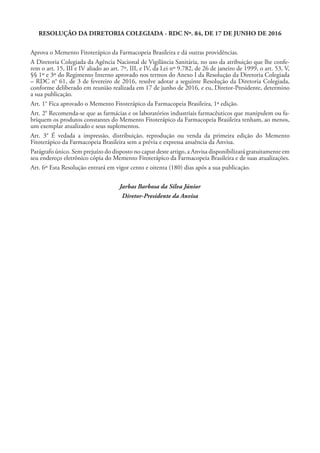 RESOLUÇÃO DA DIRETORIA COLEGIADA - RDC Nº. 84, DE 17 DE JUNHO DE 2016
Aprova o Memento Fitoterápico da Farmacopeia Brasileira e dá outras providências.
A Diretoria Colegiada da Agência Nacional de Vigilância Sanitária, no uso da atribuição que lhe confe-
rem o art. 15, III e IV aliado ao art. 7º, III, e IV, da Lei nº 9.782, de 26 de janeiro de 1999, o art. 53, V,
§§ 1º e 3º do Regimento Interno aprovado nos termos do Anexo I da Resolução da Diretoria Colegiada
– RDC n° 61, de 3 de fevereiro de 2016, resolve adotar a seguinte Resolução da Diretoria Colegiada,
conforme deliberado em reunião realizada em 17 de junho de 2016, e eu, Diretor-Presidente, determino
a sua publicação.
Art. 1° Fica aprovado o Memento Fitoterápico da Farmacopeia Brasileira, 1ª edição.
Art. 2° Recomenda-se que as farmácias e os laboratórios industriais farmacêuticos que manipulem ou fa-
briquem os produtos constantes do Memento Fitoterápico da Farmacopeia Brasileira tenham, ao menos,
um exemplar atualizado e seus suplementos.
Art. 3° É vedada a impressão, distribuição, reprodução ou venda da primeira edição do Memento
Fitoterápico da Farmacopeia Brasileira sem a prévia e expressa anuência da Anvisa.
Parágrafo único. Sem prejuízo do disposto no caput deste artigo, a Anvisa disponibilizará gratuitamente em
seu endereço eletrônico cópia do Memento Fitoterápico da Farmacopeia Brasileira e de suas atualizações.
Art. 6º Esta Resolução entrará em vigor cento e oitenta (180) dias após a sua publicação.
Jarbas Barbosa da Silva Júnior
Diretor-Presidente da Anvisa
 