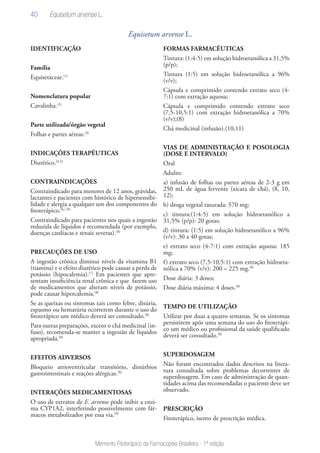 40
Memento Fitoterápico da Farmacopeia Brasileira - 1ª edição
Equisetum arvense L.
IDENTIFICAÇÃO
Família
Equisetaceae.(1)
Nomenclatura popular
Cavalinha.(2)
Parte utilizada/órgão vegetal
Folhas e partes aéreas.(3)
INDICAÇÕES TERAPÊUTICAS
Diurético.(4,5)
CONTRAINDICAÇÕES
Contraindicado para menores de 12 anos, grávidas,
lactantes e pacientes com histórico de hipersensibi-
lidade e alergia a qualquer um dos componentes do
fitoterápico.(6,7,8)
Contraindicado para pacientes nos quais a ingestão
reduzida de líquidos é recomendada (por exemplo,
doenças cardíacas e renais severas).(8)
PRECAUÇÕES DE USO
A ingestão crônica diminui níveis da vitamina B1
(tiamina) e o efeito diurético pode causar a perda de
potássio (hipocalemia).(7)
Em pacientes que apre-
sentam insuficiência renal crônica e que fazem uso
de medicamentos que alteram níveis de potássio,
pode causar hipercalemia.(8)
Se as queixas ou sintomas tais como febre, disúria,
espasmo ou hematúria ocorrerem durante o uso do
fitoterápico um médico deverá ser consultado.(8)
Para outras preparações, exceto o chá medicinal (in-
fuso), recomenda-se manter a ingestão de líquidos
apropriada.(8)
EFEITOS ADVERSOS
Bloqueio atrioventricular transitório, distúrbios
gastrointestinais e reações alérgicas.(8)
INTERAÇÕES MEDICAMENTOSAS
O uso de extratos de E. arvense pode inibir a enzi-
ma CYP1A2, interferindo possivelmente com fár-
macos metabolizados por essa via.(9)
FORMAS FARMACÊUTICAS
Tintura: (1:4-5) em solução hidroetanólica a 31,5%
(p/p);
Tintura (1:5) em solução hidroetanólica a 96%
(v/v);
Cápsula e comprimido contendo extrato seco (4-
7:1) com extração aquosa;
Cápsula e comprimido contendo extrato seco
(7,5-10,5:1) com extração hidroetanólica a 70%
(v/v);(8)
Chá medicinal (infusão).(10,11)
VIAS DE ADMINISTRAÇÃO E POSOLOGIA
(DOSE E INTERVALO)
Oral
Adulto:
a) infusão de folhas ou partes aéreas de 2-3 g em
250 mL de água fervente (xícara de chá), (8, 10,
12);
b) droga vegetal rasurada: 570 mg;
c) tintura:(1:4-5) em solução hidroetanólico a
31,5% (p/p): 20 gotas;
d) tintura: (1:5) em solução hidroetanólico a 96%
(v/v): 30 a 40 gotas;
e) extrato seco (4-7:1) com extração aquosa: 185
mg;
f) extrato seco (7,5-10,5:1) com extração hidroeta-
nólica a 70% (v/v): 200 – 225 mg.(8)
Dose diária: 3 doses;
Dose diária máxima: 4 doses.(8)
TEMPO DE UTILIZAÇÃO
Utilizar por duas a quatro semanas. Se os sintomas
persistirem após uma semana do uso do fitoterápi-
co um médico ou profissional da saúde qualificado
deverá ser consultado.(8)
SUPERDOSAGEM
Não foram encontrados dados descritos na litera-
tura consultada sobre problemas decorrentes de
superdosagem. Em caso de administração de quan-
tidades acima das recomendadas o paciente deve ser
observado.
PRESCRIÇÃO
Fitoterápico, isento de prescrição médica.
Equisetum arvense L.
 