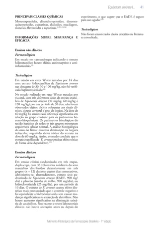 41
Memento Fitoterápico da Farmacopeia Brasileira - 1ª edição
PRINCIPAIS CLASSES QUÍMICAS
Monoterpenoides, dinorditerpenoides, dinorses-
quiterpenoides, cumarinas, alcaloides, mucilagens,
minerais, flavonoides e saponinas.(2,3,5,13,14)
INFORMAÇÕES SOBRE SEGURANÇA E
EFICÁCIA
Ensaios não-clínicos
Farmacológicos
Em ensaio em camundongos utilizando o extrato
hidroetanólico houve efeitos antinoceptivo e anti-
inflamatório.(5)
Toxicológicos
Em estudo em ratos Wistar tratados por 14 dias
com extrato hidroetanólico de Equisetum arvense
nas dosagens de 30, 50 e 100 mg/kg, não foi verifi-
cada hepatotoxicidade.(4)
No estudo realizado em ratas Wistar tratadas por
via oral, com três diferentes doses de extrato etanó-
lico de Equisetum arvense (30 mg/kg, 60 mg/kg e
120 mg/kg) por um período de 30 dias, não foram
observados efeitos tóxicos referentes aos sinais clí-
nicos, o peso corporal e peso de órgãos. Na dose de
60 mg/kg foi encontrado diferença significativa em
relação ao grupo controle para os parâmetros he-
mato-bioquímicos. Os parâmetros histológicos do
tecido hepático de todos os três grupos mostraram
arquitetura celular normal. A análise histopalógica
do osso do fémur mostrou diminuição na largura
trabecular, sugerindo efeito tóxico do extrato na
dose de 60 mg/kg. Assim, o estudo concluiu que o
extrato etanólico de E. arvense produz efeito tóxico
de forma dose-dependente.(15)
Ensaios clínicos
Farmacológicos
Em ensaio clínico randomizado em três etapas,
duplo-cego, com 36 voluntários saúdaveis do sexo
masculino distribuidos aleatoriamente em três
grupos (n = 12) durante quatro dias consecutivos,
administrou-se, alternadamente, extrato seco pa-
dronizado de Equisetum arvense (EADE, 900 mg/
dia) e placebo (amido de milho, 900 mg/dia), ou
hidroclorotiazida (25 mg/dia), por um período de
10 dias. O extrato de E. arvense causou efeito diu-
rético mais pronunciado que o controle negativo e
foi equivalente a hidroclorotiazida sem causar mu-
danças significativas na excreção de eletrólitos. Não
houve aumento significativo na eliminação uriná-
ria de catabólitos. Nos exames e testes laboratoriais
clínicos não houve alterações antes ou depois do
experimento, o que sugere que o EADE é seguro
para uso agudo.(14)
Toxicológicos
Não foram encontrados dados descritos na literatu-
ra consultada.
Equisetum arvense L.
 