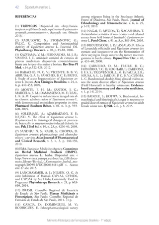 42
Memento Fitoterápico da Farmacopeia Brasileira - 1ª edição
REFERÊNCIAS
(1) TROPICOS. Disponível em: <http://www.
tropicos.org/NameSearch.aspx?name=Equisetum+
arvense&commonname=>. Acessado em: 06maio
2016.
(2) RADULOVIC, N.; STOJANOVIC, G.;
PALIC, R. Composition and Antimicrobial
Activity of Equisetum arvense L. Essential Oil.
Phytotherapy Research, v. 20, p. 85-88, 2006.
(3) KAZYIAMA, V. M.; FERNANDES, M. J. B.;
SIMONI, I. C. Atividade antiviral de extratos de
plantas medicinais disponíveis comercialmente
frente aos herpes vírus suíno e bovino. Rev Bras Pl
Med, v.14, p.522-528, 2012.
(4) BARACHO, N. C. V.; VICENTE, B. B. V.;
ARRUDA, G. A. S.; SANCHES, B. C. F.; BRITO,
J. Study of acute hepatotoxicity of Equisetum ar-
vense L. in rats. Acta Cirúrgica Brasileira, v. 24, n.
6, p. 449-453, 2009.
(5) MONTE, F. H. M.; SANTOS, J. G.;
MARCELA, B. M.; DAMASSENO, M. F.; LEAL,
L. K. A. M. Cognitive enhancement in aged rats af-
ter chronic administration of Equisetum arvense L.
with demonstrated antioxidant properties in vitro.
Pharmacol Biochem Behav, v. 81, n. 3, p. 593-
600, 2005.
(6) SOLEIMANI, S.; AZARBAIZANI, F. F.;
NEJATI, V. The effect of Equisetum arvense L.
(Equisetaceae) in histological changes of pancrea-
tic beta-cells in streptozotocin-induced diabetic in
rats. Pak J Biol Sci, v. 10, n. 23, p. 4236-40, 2008.
(7) SANDHU, N. S.; KAUR, S.; CHOPRA, D.
Equisetum arvense: pharmacology and phytoche-
mistry - a review. Asian Journal of Pharmaceutical
and Clinical Research, v. 3, n. 3, p. 146-150,
2010.
(8) EMA. European Medicines Agency. Committee
on Herbal Medicinal Products (HMPC).
Equisetum arvense L., herba. Disponível em: <
http://www.ema.europa.eu/docs/en_GB/docu-
ment_library/Herbal_-_Community_herbal_mo-
nograph/2009/12/WC500018411.pdf >. Acesso
em: 27 abr. 2015.
(9) LANGHAMMER, A. J.; NILSEN, O. G. In
vitro Inhibition of Human CYP1A2, CYP2D6,
and CYP3A4 by Six Herbs Commonly Used in
Pregnancy. Phytotherapy Research, v. 28, p. 603-
610, 2014.
(10) BRASIL. Conselho Regional de Farmácia
do Estado de São Paulo. Plantas Medicinais e
Fitoterápicos. São Paulo: Conselho Regional de
Farmácia do Estado de São Paulo, 2011. 71 p.
(11) GARCIA, D.; DOMINGUES, M. V.;
RODRIGUES, E. Ethnopharmacological survey
among migrants living in the Southeast Atlantic
Forest of Diadema, São Paulo, Brazil. Journal of
Ethnobiology and Ethnomedicine, v. 6, n. 29,
p.1-19, 2010.
(12) NAGAI, T.; MYODA, T.; NAGASHIMA, T.
Antioxidative activities of water extract and ethanol
extract from field horsetail (tsukushi) Equisetum ar-
vense L, Food Chem, v. 91, n. 3, p. 389-394, 2005.
(13) BROUDISCOU, L. P.; LASSALAS, B. Effects
of Lavandula officinalis and Equisetum arvense dry
extracts and isoquercitrin on the fermentation of
diets varying in forage contents by rumen microor-
ganisms in batch culture. Reprod Nutr Dev, v. 40,
p. 431–40, 2000.
(14) CARNEIRO, D. M.; FREIRE, R. C.;
HONÓRIO,T. C. D; ZOGHAIB, I.; CARDOSO,
F. F. S. S.; TRESVENZOL, L. M. F.; PAULA, J. R.;
SOUSA, A. L. L.; JARDIM, P. C. B. V.; CUNHA,
L. C. Randomized, double-blind clinical trial to as-
sess the acute diuretic effect of Equisetum arvense
(Field Horsetail) in healthy volunteers. Evidence-
based complementary and alternative medicines,
v. 1, p.1-8, 2014.
(15) BADOLE, S.; KOTWA, S. Biochemical, he-
matological and histological changes in response to
graded dose of extract of Equisetum arvense in adult
female wistar rats. IJPSR, v. 6, p. 8, 2015.
Equisetum arvense L.
 