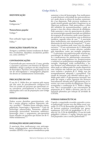 43
Memento Fitoterápico da Farmacopeia Brasileira - 1ª edição
Ginkgo biloba L.
IDENTIFICAÇÃO
Família
Ginkgoaceae.(1)
Nomenclatura popular
Ginkgo.(2)
Parte utilizada/ órgão vegetal
Folhas.(2)
INDICAÇÕES TERAPÊUTICAS
Vertigem e zumbidos (tinitus) resultantes de distúr-
bios circulatórios, distúrbios circulatórios periféri-
cos, como cãimbras.(2,3)
CONTRAINDICAÇÕES
Contraindicado para menores de 12 anos, grávidas
e a lactantes e pacientes com histórico de hipersen-
sibilidade e alergia a qualquer um dos componentes
do fitoterápico. Pacientes com coagulopatias ou em
uso de anticoagulantes e antiagregantes plaquetá-
rios devem ser cuidadosamente monitorados.
PRECAUÇÕES DE USO
O uso do G. biloba deve ser suspenso pelo menos
três dias antes de procedimentos cirúrgicos.(3,4)
Deve ser evitado em pacientes que apresentam cri-
ses convulsivas, principalmente se essas estiverem
relacionadas com o uso de preparações com Ginkgo
biloba.(5)
EFEITOS ADVERSOS
Podem ocorrer distúrbios gastrointestinais, cefa-
leia e reações alérgicas cutâneas (hiperemia, ede-
ma e prurido).(4)
Também foram relatados enjoos,
palpitações, hemorragias e hipotensão.(6)
Casos de
hemorragia subaracnoidea, hematoma subdural,
hemorragia intracerebral, hematoma subfrênico,
hemorragia vítrea e sangramento pós-operatório
foram relatados em pacientes que faziam uso de G.
biloba isoladamente.(7,9)
INTERAÇÕES MEDICAMENTOSAS
A associação desse medicamento com anticoagu-
lantes, antiplaquetários, anti-inflamatórios não es-
teroidais (AINES) e/ou agentes trombolíticos pode
aumentar o risco de hemorragias. Esse medicamen-
to pode diminuir a efetividade dos anticonvulsivan-
tes e pode alterar os efeitos da insulina, aumentan-
do a sua depuração. Pode provocar mudanças no
estado mental quando associado à buspirona ou ao
Hypericum perforatum. Pode potencializar o efeito
dos inibidores da monoaminaoxidase e pode au-
mentar o risco dos efeitos colaterais da nifedipina.
Pode aumentar o risco de aparecimento da síndro-
me serotoninérgica quando associado aos inibidores
da recaptação de serotonina e pode causar hiperten-
são arterial em uso concomitante com os diuréticos
tiazídicos, segundo relato de caso.(7,8)
A associação
desse medicamento com omeprazol pode acarretar
diminuição de nível sérico do omeprazol.(10)
A asso-
ciação com trazodona pode trazer risco de sedação
excessiva.(11)
O uso concomitante de G. biloba pode
aumentar os riscos de eventos adversos causados
pela risperidona, como, por exemplo, priapismo.
(12)
A associação com papaverina pode acarretar po-
tencialização de efeitos terapêuticos e adversos.(13)
Se o medicamento for administrado concomitan-
temente com anticoagulantes (ex. fenoprocoumon
e varfarina) ou medicamentos antiplaquetários (por
exemplo, clopidogrel, ácido acetilsalicílico e ou-
tros fármacos anti-inflamatórios não esteróides), o
efeito pode ser influenciado.Os estudos disponíveis
com varfarina não indicam que há uma interação
entre varfarina e produtos de G. biloba, mas um
acompanhamento adequado é aconselhável. Um
estudo de interação com talinolol indicou que G.
biloba pode inibir a P-glicoproteína intestinal. Isso
pode dar origem a maior exposição dos fármacos
marcadamente afetados pela P-glicoproteína no in-
testino, tais como etexilato de dabigatrano. Deve-se
acompanhar a combinação de G. biloba e dabiga-
tran. Não é recomendado o uso concomitante de
preparações de G. biloba e efavirenz, pois há a di-
minuição plasmática por indução da atividade de
CYP3A4.
FORMAS FARMACÊUTICAS
Capsula e comprimido revestido contendo o extra-
to padronizado (extrato seco das folhas secas) con-
tendo 22–27% de flavonoides glicosilados e 5–7%
de lactonas terpênicas (constituídas por aproxi-
madamente 2,8–3,4% de gingkolídeos A, B, e C,
além de 2,6–3,2% de bilobalídeo). O teor de ácido
ginkgólico é inferior a 5 mg/kg. Soluções para uso
oral preparados com o extrato padronizado.(14)
Ginkgo biloba L.
 
