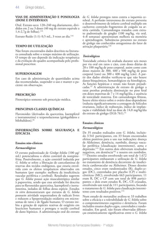 44
Memento Fitoterápico da Farmacopeia Brasileira - 1ª edição
VIAS DE ADMINISTRAÇÃO E POSOLOGIA
(DOSE E INTERVALO)
Oral. Extrato seco: 120–240 mg diariamente, divi-
didos em 2 ou 3 doses (40 mg de extrato equivale a
1,4-2,7g de folhas).(14)
Extrato fluido (1:1): 0,5 mL, 3 vezes ao dia.(14)
TEMPO DE UTILIZAÇÃO
Não foram encontrados dados descritos na literatu-
ra consultada sobre o tempo máximo de utilização.
O tempo de uso depende da indicação terapêutica
e da evolução do quadro acompanhada pelo profis-
sional prescritor.
SUPERDOSAGEM
Em caso de administração de quantidades acima
das recomendadas, suspender o uso e manter o pa-
ciente em observação.
PRESCRIÇÃO
Fitoterápico somente sob prescrição médica.
PRINCIPAIS CLASSES QUÍMICAS
Flavonoides (derivados da quercetina, kaempferol
e isorramnetina) e terpenolactonas (ginkgolídeos e
bilobalídeos).(6)
INFORMAÇÕES SOBRE SEGURANÇA E
EFICÁCIA
Ensaios não-clínicos
Farmacológicos
O extrato padronizado de Ginkgo biloba (100 μg/
mL) potencializou o efeito contrátil da norepine-
frina. Possivelmente, a ação contrátil induzida por
G. biloba se refere a liberação de catecolaminas de
reservas dos tecidos endógenos, que estaria envol-
vida com os efeitos terapêuticos observados em
humanos (por exemplo: melhora da insuficiência
vascular periférica e cerebral). Resultados sugerem
que G. biloba possui ação musculotrópica similar
à papaverina, sendo que essa atividade foi descrita
para os flavonoides quercetina, kaempferol e isorra-
mnetina, isolados de folhas dessa espécie. Estudos
in vitro demonstraram que extratos de G. biloba
possuem atividade sequestradora de radicais livres
e reduzem a lipoperoxidação oxidativa em micros-
somas de ratos e de fígado humano. O extrato ini-
biu a geração de espécies reativas de oxigênio em
leucócitos humanos e protegeu o tecido cerebral
de dano hipóxico. A administração oral do extrato
de G. biloba protegeu ratos contra a isquemia ce-
rebral. A perfusão intravenosa do extrato preveniu
o desenvolvimento de infarto cerebral múltiplo em
cachorros contendo fragmentos de coágulo na ar-
téria carótida. Camundongos tratados com extra-
to padronizado de gingko (100 mg/kg, via oral,
4–8 semanas) apresentaram melhora na memória
e aprendizagem. Substâncias presentes no extrato
de ginkgo são conhecidos antagonistas do fator de
ativação plaquetária.(14)
Toxicológicos
Toxicidade crônica foi avaliada durante seis meses
por via oral em ratos e cães, com doses diárias de
20 e 100 mg/kg de peso corporal, assim como com
doses maiores de 300, 400 e 500 mg/kg de peso
corporal (rato) ou 300 e 400 mg/kg (cão). A par-
tir dos dados obtidos verificou-se que não houve
danos bioquímicos, hematológicos ou histológicos.
As funções hepáticas e renais não foram prejudi-
cadas.(5)
A administração de extrato de ginkgo a
ratas prenhas produziu diminuição no peso fetal
em doses maternas de 7 e 14 mg/kg/dia, e ausência
de toxicidade materna. Em camundongos fêmeas,
houve efeito tóxico sobre o ovário dose-dependente
(reduziu significativamente a contagem de folículos
ovarianos, índice de reabsorção, índice de implan-
tação e viabilidade fetal na dose de 14,8 mg/kg/dia
do extrato de ginkgo (EGb 761).(5)
Ensaios clínicos
Farmacológicos
De 35 estudos realizados com G. biloba, incluin-
do 3.541 participantes, em 33 foram encontrados
efeitos positivos para o uso nas indicações: doença
de Alzheimer, demência, zumbido, doença vascu-
lar periférica (claudicação intermitente), asma e
depressão.(15)
Em outros dois obtiveram resultados
negativos, em demência(16)
e noutro em zumbidos.
(17)
Dezoito estudos envolvendo um total de 1.672
participantes embasaram a utilização de G. biloba
no tratamento de demência decorrente de insufici-
ência cardiovascular ou Alzheimer. Desses dezoito
estudos, cinco eram randomizados (R), duplo-ce-
gos (DC), controlados por placebo (CP) e multi-
cêntricos (MC), envolvendo 663 participantes; 11
eram R, DC e CP com um total de 898 partici-
pantes; e dois eram estudos R, DC, CP, cruzados,
envolvendo um total de 111 participantes, focando
o tratamento de G. biloba para claudicação intermi-
tente com resultados positivos.(15)
Num estudo de metanálise avaliou-se 33 trabalhos
sobre a eficácia e a tolerabilidade de G. biloba sobre
o comprometimento cognitivo e demência. Foram
incluídos ensaios duplo-cegos, controlados e rando-
mizados. Em geral, não foram observadas diferen-
ças estatisticamente significativas entre o G. biloba
Ginkgo biloba L.
 