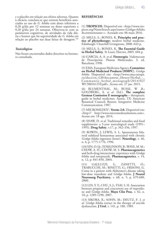 45
Memento Fitoterápico da Farmacopeia Brasileira - 1ª edição
e o placebo em relação aos efeitos adversos. Quanto
à eficácia, concluiu-se que existem benefícios asso-
ciados ao uso de G. biloba com doses inferiores a
0,20 g/dia por 12 semanas ou doses superiores a
0,20 g/dia por 24 semanas. Observou-se com os
parâmetros cognitivos, de atividades da vida diá-
ria e humor que há superioridade do G. biloba em
relação ao placebo nas duas faixas de dosagem.(18)
Toxicológicos
Não foram encontrados dados descritos na literatu-
ra consultada.
REFERÊNCIAS
(1) TROPICOS. Disponível em: <http://www.tro-
picos.org/NameSearch.aspx?name=Ginkgo+biloba
&commonname=>. Acessado em: 06 maio 2016.
(2) MILLS, S.; BONES, K. Principles and prac-
tice of phytotherapy: modern herbal medicine.
Edinburgh: Churchill Livingstone, 2000. 643 p.
(3) MILLS, S.; BONES, K. The Essential Guide
to Herbal Safety. St Louis: Elsevier, 2005. 684 p.
(4) GARCIA, A. A. et al. Fitoterapia. Vademecum
de Prescripción. Plantas Medicinales. 3. ed.
Barcelona; 1998.
(5) EMA. European Medicines Agency. Committee
on Herbal Medicinal Products (HMPC). Ginkgo
biloba. Disponível em: <http://www.ema.europa.
eu/docs/en_GB/document_library/Herbal_-_
Community_herbal_monograph/2014/02/
WC500161210.pdf>. Acesso em: 27 jan. 2015.
(6) BLUMENTHAL, M.; BUSSE, W .R.;
GOLDBERG, A. et al. (Ed.). The complete
German Comission E monographs – therapeutic
guide to herbal medicines. Austin, TX: American
Botanical Council; Boston: Integrative Medicine
Communication; 1987.
(7) MICROMEDEX®, Versão 2.0. Disponível em:
<http:// http://www.micromedexsolutions.com>.
Acesso em: 18 ago. 2014.
(8) SHAW, D. et al. Traditional remedies and food
supplements: a 5-year toxicological study (1991–
1995). Drug Safety, v.17, p. 342–356, 1997.
(9) ROWIN, J; LEWIS, S. L. Spontaneous bila-
teral subdural hematomas associated with chronic
Ginkgo biloba ingestion (letter). Neurology, v. 46,
n. 6, p. 1775-1776, 1996.
(10)YIN,O.Q.;TOMLINSON,B.;WAYE,M.M.;
CHOW, A. H.; CHOW, M. S. Pharmacogenetics
and herb-drug interactions: experience with Ginkgo
biloba and omeprazole. Pharmacogenetics, v. 14,
n. 12, p. 841-850, 2004.
(11) GALLUZZI, S.; ZANETTI, O.;
TRABUCCHI, M.; BINETTI, G.; FRISONI, G.
Coma in a patient with Alzheimer’s disease taking
low-dose trazodone and Ginkgo biloba. J Neurol
Neurosurg Psychiatry, v. 68, n. 5, p. 679-680,
2000.
(12) LIN, Y. Y.; CHU, S. J.;TSAI, S. H. Association
between priapism and concurrent use of risperido-
ne and Ginkgo biloba. Mayo Clin Proc, v. 82, n.
10, p. 1289-1290, 2007.
(13) SIKORA, R.; SOHN, M.; DEUTZ, F- J. et
al. Ginkgo biloba extract in the therapy of erectile
dysfunction. J Urol, v. 141, p. 188, 1989.
Ginkgo biloba L.
 