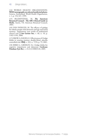 46
Memento Fitoterápico da Farmacopeia Brasileira - 1ª edição
(14) WORLD HEALTH ORGANIZATION.
WHO monographs on selected medicinal plants.
Geneva, Switzerland: World Health Organization,
v. 1, p. 154-167, 1999.
(15) BLUMENTHAL, M. The American
Botanical Council – The ABC Clinical Guide to
Herbs. Austin, TX: American Botanical Council,
2003.
(16) VAN DONGEN, M. The efficacy of ginkgo
for elderly people with dementia and age-associated
memory impairment: new results of randomized
clinical trial. J Am Geriatr Soc, v. 48, n. 10, p.
1183-1194, 2000.
(17) DREW, S; DAVIES, E. Effectiveness of Ginkgo
biloba in treating tinnitus: double-blind, placebo
controlled trial. BMJ, v. 322, n. 7278, p. 73, 2001.
(18) BIRKS J.; GRIMLEY, E.J. Ginkgo biloba for
cognitive impairment and dementia. Cochrane
Database Syst Rev, v. 21;(1):CD003120, 2009.
Ginkgo biloba L.
 