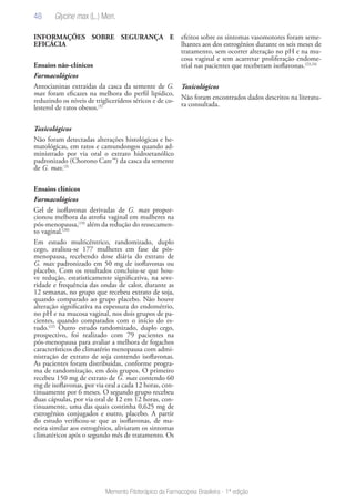 48
Memento Fitoterápico da Farmacopeia Brasileira - 1ª edição
INFORMAÇÕES SOBRE SEGURANÇA E
EFICÁCIA
Ensaios não-clínicos
Farmacológicos
Antocianinas extraídas da casca da semente de G.
max foram eficazes na melhora do perfil lipídico,
reduzindo os níveis de triglicerídeos séricos e de co-
lesterol de ratos obesos.(5)
Toxicológicos
Não foram detectadas alterações histológicas e he-
matológicas, em ratos e camundongos quando ad-
ministrado por via oral o extrato hidroetanólico
padronizado (Chorono Care™) da casca da semente
de G. max.(3)
Ensaios clínicos
Farmacológicos
Gel de isoflavonas derivadas de G. max propor-
cionou melhora da atrofia vaginal em mulheres na
pós-menopausa,(19)
além da redução do ressecamen-
to vaginal.(20)
Em estudo multicêntrico, randomizado, duplo
cego, avaliou-se 177 mulheres em fase de pós-
menopausa, recebendo dose diária do extrato de
G. max padronizado em 50 mg de isoflavonas ou
placebo. Com os resultados concluiu-se que hou-
ve redução, estatisticamente significativa, na seve-
ridade e frequência das ondas de calor, durante as
12 semanas, no grupo que recebeu extrato de soja,
quando comparado ao grupo placebo. Não houve
alteração significativa na espessura do endométrio,
no pH e na mucosa vaginal, nos dois grupos de pa-
cientes, quando comparados com o início do es-
tudo.(22)
Outro estudo randomizado, duplo cego,
prospectivo, foi realizado com 79 pacientes na
pós-menopausa para avaliar a melhora de fogachos
característicos do climatério menopausa com admi-
nistração de extrato de soja contendo isoflavonas.
As pacientes foram distribuidas, conforme progra-
ma de randomização, em dois grupos. O primeiro
recebeu 150 mg de extrato de G. max contendo 60
mg de isoflavonas, por via oral a cada 12 horas, con-
tinuamente por 6 meses. O segundo grupo recebeu
duas cápsulas, por via oral de 12 em 12 horas, con-
tinuamente, uma das quais continha 0,625 mg de
estrogênios conjugados e outro, placebo. A partir
do estudo verificou-se que as isoflavonas, de ma-
neira similar aos estrogênios, aliviaram os sintomas
climatéricos após o segundo mês de tratamento. Os
efeitos sobre os sintomas vasomotores foram seme-
lhantes aos dos estrogênios durante os seis meses de
tratamento, sem ocorrer alteração no pH e na mu-
cosa vaginal e sem acarretar proliferação endome-
trial nas pacientes que receberam isoflavonas.(23,24)
Toxicológicos
Não foram encontrados dados descritos na literatu-
ra consultada.
Glycine max (L.) Merr.
 