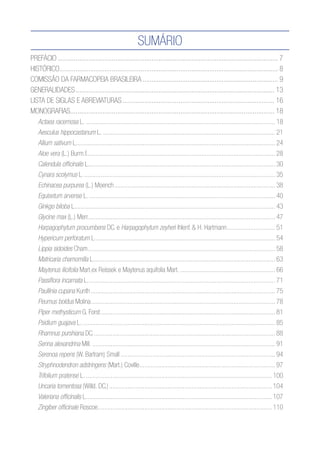 Sumário
Prefácio........................................................................................................................... 7
Histórico.......................................................................................................................... 8
Comissão da Farmacopeia Brasileira............................................................................ 9
Generalidades............................................................................................................... 13
LISTA DE SIGLAS E ABREVIATURAS..................................................................................... 16
MONOGRAFIAS.................................................................................................................. 18
Actaea racemosa L................................................................................................................... 18
Aesculus hippocastanum L......................................................................................................... 21
Allium sativum L........................................................................................................................ 24
Aloe vera (L.) Burm.f.................................................................................................................. 28
Calendula officinalis L................................................................................................................ 30
Cynara scolymus L.................................................................................................................... 35
Echinacea purpurea (L.) Moench................................................................................................. 38
Equisetum arvense L................................................................................................................. 40
Ginkgo biloba L......................................................................................................................... 43
Glycine max (L.) Merr................................................................................................................. 47
Harpagophytum procumbens DC. e Harpagophytum zeyheri Ihlenf. & H. Hartmann.............................. 51
Hypericum perforatum L............................................................................................................. 54
Lippia sidoides Cham................................................................................................................. 58
Matricaria chamomilla L............................................................................................................. 63
Maytenus ilicifolia Mart.ex Reissek e Maytenus aquifolia Mart........................................................... 66
Passiflora incarnata L................................................................................................................. 71
Paullinia cupana Kunth............................................................................................................... 75
Peumus boldus Molina............................................................................................................... 78
Piper methysticum G. Forst......................................................................................................... 81
Psidium guajava L..................................................................................................................... 85
Rhamnus purshiana DC.............................................................................................................. 88
Senna alexandrina Mill............................................................................................................... 91
Serenoa repens (W. Bartram) Small............................................................................................. 94
Stryphnodendron adstringens (Mart.) Coville.................................................................................. 97
Trifolium pratense L................................................................................................................. 100
Uncaria tomentosa (Willd. DC.).................................................................................................. 104
Valeriana officinalis L................................................................................................................ 107
Zingiber officinale Roscoe........................................................................................................ 110
 