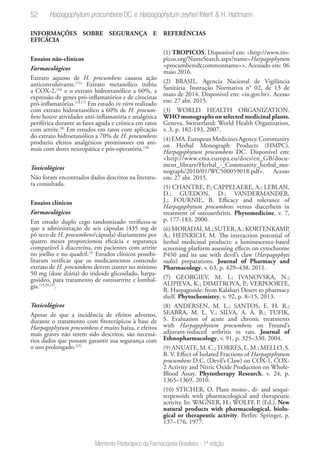 52
Memento Fitoterápico da Farmacopeia Brasileira - 1ª edição
INFORMAÇÕES SOBRE SEGURANÇA E
EFICÁCIA
Ensaios não-clínicos
Farmacológicos
Extrato aquoso de H. procumbens causou ação
anticonvulsivante.(15)
Extrato metanólico inibiu
a COX-2,(16)
e o extrato hidroetanólico a 60%, a
expressão de genes pró-inflamatórios e de citocinas
pró-inflamatórias.(14,17)
Em estudo in vitro realizado
com extrato hidroetanólico a 60% de H. procum-
bens houve atividades anti-inflamatória e analgésica
periférica durante as fases aguda e crônica em ratos
com artrite.(8)
Em estudos em ratos com aplicação
do extrato hidroetanólico a 70% de H. procumbens
produziu efeitos analgésicos promissores em ani-
mais com dores neuropática e pós-operatória.(18)
Toxicológicos
Não foram encontrados dados descritos na literatu-
ra consultada.
Ensaios clínicos
Farmacológicos
Em estudo duplo cego randomizado verificou-se
que a administração de seis cápsulas (435 mg de
pó seco de H. procumbens/cápsula) diariamente por
quatro meses proporcionou eficácia e segurança
comparável à diacereína, em pacientes com artrite
no joelho e no quadril.(5)
Estudos clínicos possibi-
litaram verificar que os medicamentos contendo
extrato de H. procumbens devem conter no mínimo
50 mg (dose diária) do iridoide glicosilado, harpa-
gosídeo, para tratamento de osteoartrite e lombal-
gia.(19,20,21)
.
Toxicológicos
Apesar de que a incidência de efeitos adversos,
durante o tratamento com fitoterápicos à base de
Harpagophytum procumbens é muito baixa, e efeitos
mais graves não terem sido descritos, são necessá-
rios dados que possam garantir sua segurança com
o uso prolongado.(22)
REFERÊNCIAS
(1) TROPICOS. Disponível em: <http://www.tro-
picos.org/NameSearch.aspx?name=Harpagophytum
+procumbens&commonname=>. Acessado em: 06
maio 2016.
(2) BRASIL. Agencia Nacional de Vigilância
Sanitária. Instrução Normativa n° 02, de 13 de
maio de 2014. Disponível em: <in.gov.br>. Acesso
em: 27 abr. 2015.
(3) WORLD HEALTH ORGANIZATION.
WHO monographs on selected medicinal plants.
Geneva, Switzerland: World Health Organization,
v. 3, p. 182-193, 2007.
(4)EMA.EuropeanMedicinesAgency.Community
on Herbal Monograph Products (HMPC).
Harpagophytum procumbens DC. Disponível em:
<http://www.ema.europa.eu/docs/en_GB/docu-
ment_library/Herbal_-_Community_herbal_mo-
nograph/2010/01/WC500059018.pdf>. Acesso
em: 27 abr. 2015.
(5) CHANTRE, P.; CAPPELAERE, A.; LEBLAN,
D.; GUEDON, D.; VANDERMANDER,
J.; FOURNIE, B. Efficacy and tolerance of
Harpagophytum procumbens versus diacerhein in
treatment of osteoarthritis. Phytomedicine, v. 7,
p. 177-183, 2000.
(6)MORADAI,M.;SUTER,A.;KORTENKAMP,
A.; HEINRICH, M. The interaction potential of
herbal medicinal products: a luminescence-based
screening platform assessing effects on cytochrome
P450 and its use with devil’s claw (Harpagophyti
radix) preparations. Journal of Pharmacy and
Pharmacology, v. 63, p. 429–438, 2011.
(7) GEORGIEV, M. I.; IVANOVSKA, N.;
ALIPIEVA, K.; DIMITROVA, P.; VERPOORTE,
R. Harpagoside: from Kalahari Desert to pharmacy
shelf. Phytochemistry, v. 92, p. 8–15, 2013.
(8) ANDERSEN, M. L.; SANTOS, E. H. R.;
SEABRA, M. L. V.; SILVA, A. A. B.; TUFIK,
S. Evaluation of acute and chronic treatments
with Harpagophytum procumbens on Freund’s
adjuvant-induced arthritis in rats. Journal of
Ethnopharmacology, v. 91, p. 325–330, 2004.
(9) ANUATE, M. C.;TORRES, L. M.; MELLO, S.
B. V. Effect of Isolated Fractions of Harpagophytum
procumbens D.C. (Devil’s Claw) on COX-1, COX-
2 Activity and Nitric Oxide Production on Whole-
Blood Assay. Phytotherapy Research, v. 24, p.
1365–1369, 2010.
(10) STICHER, O. Plant mono-, di- and sesqui-
terpenoids with pharmacological and therapeutic
activity. In: WAGNER, H.; WOLFF, P. (Ed.). New
natural products with pharmacological, biolo-
gical or therapeutic activity. Berlin: Springer, p.
137–176, 1977.
Harpagophytum procumbens DC. e Harpagophytum zeyheri Ihlenf. & H. Hartmann
 