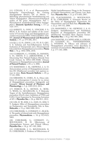 53
Memento Fitoterápico da Farmacopeia Brasileira - 1ª edição
(11) CZYGAN, F. C. et al. Pharmazeutische-
biologische Untersuchungen der Gattung
Harpagophytum (Bruch.) DC ex Meissn. 1.
Mitteilung: phytochemische Standardisierung von
Tubern Harpagophyti. [Pharmaceutical-biological
studies of the genus Harpagophytum. Part 1.
Phytochemical standardizationof tubera harpago-
phyti.]. Deutsche Apotheker Zeitung, v. 117, p.
1431 1977.
(12) KARIOTI, A.; FANI, E.; VINCIERI, F. F.;
BILIA, A. R. Analysis and stability of the consti-
tuents of Curcuma longa and Harpagophytum pro-
cumbens tinctures by HPLC-DAD and HPLC–ESI-
MS. Journal of Pharmaceutical and Biomedical
Analysis, v. 55 , p. 479–486, 2011.
(13) QI, J.; LI, N.; ZHOU, J. H.; YU, B. Y.; QIU,
S. X. Isolation and Anti-Inflammatory Activity
Evaluation of Triterpenoids and a Monoterpenoid
Glycoside from Harpagophytum procumbens. Planta
Med, v. 76, p. 1892–1896, 2010.
(14) CLARKSON, C.; STAERK, D.; HANSEN,
S. H.; SMITH, P. J.; JAROSZEWSKI, J. W.
Discovering New Natural Products Directly from
Crude Extracts by HPLC-SPE-NMR: Chinane
Diterpenes in Harpagophytum procumbens. Journal
of Natural Products, v. 69, n. 4, 2006.
(15) MAHOMED, I. M.; OJEWOLE, J. A. O.
Anticonvulsant activity of Harpagophytum procum-
bens DC [Pedaliaceae] secondary root aqueous ex-
tract in mice. Brain Research Bulletin, v. 69, p.
57–62, 2006.
(16) EBRAHIM, N.; UEBEL, R. A.; Direct inhi-
bition of cyclooxygenase-2 enzyme by na extract
of Harpagophytum procumbens, harpagoside and
harpagide. African Journal of Pharmacy and
Pharmacology, v. 5, p. 2209-2212, 2011.
(17) FIEBICH, B. L.; MUNOZ, E.; ROSE,
T.; WEISS, G.; MCGREGOR, G. P. Molecular
Targets of the Antiinflammatory Harpagophytum
procumbens (Devil’s claw): Inhibition of TNFa and
COX-2 Gene Expression by Preventing Activation
of AP-1. Phytother Res, v. 26, p. 806–811, 2012.
(18) LIM, D. W.; KIM, J. G.; HAN, D.; KIM, Y.
T. Analgesic Effect of Harpagophytum procumbens
on Postoperative and Neuropathic Pain in Rats.
Molecules, v. 19, p. 1060-1068, 2014.
(19) CHRUBASIK, S.; CONRADT, C.; BLACK,
A. The quality of clinical trials with Harpagophytum
procumbens. Phytomedicine, v. 10, p. 613–623,
2003.
(20) CHRUBASIK, S.; CONRADT, C.;
ROUFOGALIS, B. D. Effectiveness of
Harpagophytum Extracts and Clinical Efficacy.
Phytother Res, v. 18, p. 187–189, 2004.
(21) CHRUBASIK, J. E.; ROUFOGALIS, B.
D.; CHRUBASIK, S. Evidence of Effectiveness of
Herbal Antiinflammatory Drugs in the Treatment
of Painful Osteoarthritis and Chronic Low Back
Pain. Phytother Res, v. 21, p. 675–683, 2007.
(22) VLACHOJANNIS, J.; ROUFOGALIS,
B. D.; CHRUBASIK, S. Systematic Review on
the Safety of Harpagophytum Preparations for
Osteoarthritic and Low Back Pain. Phytother Res,
v. 22, p. 149–152, 2008.
(23) MAHOMED, I. M.; OJEWOLE, J. A. O.
Analgesic, Antiinflammatory and Antidiabetic
Properties of Harpagophytum procumbens DC
(Pedaliaceae) Secondary Root Aqueous Extract.
Phytother Res, v. 18, p. 982–989, 2004.
(24)CHANTRE,,P.;CAPPELAERE,A.;LEBLAN,
D.; GUEDON, D.; VANDERMANDER,
J.; FOURNIE, B. Efficacy and tolerance of
Harpagophytum procumbens versus diacerhein in
treatment of osteoarthritis. Phytomedicine, v.7, is.
3, p. 177–183, 2000.
Harpagophytum procumbens DC. e Harpagophytum zeyheri Ihlenf. & H. Hartmann
 