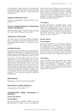 55
Memento Fitoterápico da Farmacopeia Brasileira - 1ª edição
é recomendada, e pode resultar em concentrações
sub-terapêuticas de drogas anti-retrovirais, levando
à perda da atividade virucida e o desenvolvimento
de resistência.(28)
FORMAS FARMACÊUTICAS
Cápsulas e comprimidos contendo extrato seco e
tintura.(18,29,30)
VIAS DE ADMINISTRAÇÃO E POSOLOGIA
(DOSE E INTERVALO)
Oral. Uso adulto: 0,8 a 1,2 mL da tintura 3 vezes ao
dia. Extrato seco (300 mg, 3 vezes ao dia).(5,7,8,13,17,18)
TEMPO DE UTILIZAÇÃO
Tal como acontece com outras drogas antidepres-
sivas, a observação dos efeitos terapêuticos de H.
perforatum podem requerer 2-4 semanas de trata-
mento.(18)
SUPERDOSAGEM
Tratamentoscomraiosultravioletaouexposiçãopro-
longada à luz solar devem ser evitados durante o tra-
tamento com H. perforatum, devido à ocorrência de
fotossensibilização em indivíduos sensíveis a luz.(18)
Em animais, foi observado aumento da fotossen-
sibilidade. Se ocorrer superdosagem em seres hu-
manos, deve-se proteger a pele dos raios solares ou
ultravioleta por duas semanas. Porém, caso ocorra
ingestão de doses excessivas, deve-se provocar o es-
vaziamento gástrico logo após o acidente. Em doses
maciças, foram relatadas alterações do ritmo cardí-
aco, da visão, depressão, estados de confusão men-
tal, alucinação e psicose. Em caso de superdosagem,
suspender o uso e procurar orientação médica de
imediato.(19)
PRESCRIÇÃO
Fitoterápico, somente sob prescrição médica.
PRINCIPAIS CLASSES QUÍMICAS
Antraquinonas e flavonoides.(29-32)
INFORMAÇÕES SOBRE SEGURANÇA E
EFICÁCIA
Ensaios não-clínicos
Farmacológicos
Apesar das inibições da MAO e COMT terem sido
demonstradas em ensaios in vitro com frações de
extratos, hipericina e flavonas, com os estudos con-
cluiu-se que o efeito antidepressivo do H. perfora-
tum não pode ser explicado por inibição da MAO.
Outros possíveis mecanismos incluem a ação do
extrato em modular a produção de citocinas, a ex-
pressão de receptores serotoninérgicos e o eixo hi-
potálamo-pituitário-adrenal.(33-38)
Toxicológicos
Estudos relacionados à toxicidade aguda e doses
repetidas não apresentaram efeitos tóxicos. Foram
observados resultados positivos para o extrato eta-
nólico no teste de AMES relacionados à quercetina,
considerados fracos e irrelevantes para humanos.
Não foram observados sinais de mutagenicidade
em testes in vitro e in vivo.(20)
Ensaios clínicos
Farmacológicos
Estudo de metanálise com 23 estudos randomiza-
dos, duplo cegos, constituído de 1.757 pacientes
com depressão de leve a moderada, foi realizado
para determinar a efetividade de Hypericum perfora-
tum. Concluiu-se que o H. perforatum foi significa-
tivamente superior ao placebo com poucos efeitos
adversos em relação aos antidepressivos padrões.(39)
Toxicológicos
Foram relatados efeitos que podem estar relacio-
nados ao uso desse fitoterápico, tais como: reações
alérgicas dermatológicas, neurológicas, cardiovas-
culares, gastrointestinais e geniturinárias em pe-
quena a média escala, geralmente reversíveis com a
suspensão do tratamento.(39)
Hypericum perforatum L.
 
