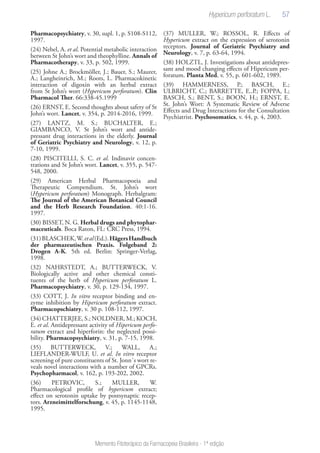 57
Memento Fitoterápico da Farmacopeia Brasileira - 1ª edição
Pharmacopsychiatry, v. 30, supl. 1, p. S108-S112,
1997.
(24) Nebel, A. et al. Potential metabolic interaction
between St John’s wort and theophylline. Annals of
Pharmacotherapy, v. 33, p. 502, 1999.
(25) Johne A.; Brockmöller, J.; Bauer, S.; Maurer,
A.; Langheinrich, M.; Roots, I.. Pharmacokinetic
interaction of digoxin with an herbal extract
from St John’s wort (Hypericum perforatum). Clin
Pharmacol Ther. 66:338-45.1999
(26) ERNST, E. Second thoughts about safety of St
John’s wort. Lancet, v. 354, p. 2014-2016, 1999.
(27) LANTZ, M. S.; BUCHALTER, E.;
GIAMBANCO, V. St John’s wort and antide-
pressant drug interactions in the elderly. Journal
of Geriatric Psychiatry and Neurology, v. 12, p.
7-10, 1999.
(28) PISCITELLI, S. C. et al. Indinavir concen-
trations and St John’s wort. Lancet, v. 355, p. 547-
548, 2000.
(29) American Herbal Pharmacopoeia and
Therapeutic Compendium. St. John’s wort
(Hypericum perforatum) Monograph. Herbalgram:
The Journal of the American Botanical Council
and the Herb Research Foundation. 40:1-16.
1997.
(30) BISSET, N. G. Herbal drugs and phytophar-
maceuticals. Boca Raton, FL: CRC Press, 1994.
(31)BLASCHEK,W.etal(Ed.).HägersHandbuch
der pharmazeutischen Praxis. Folgeband 2:
Drogen A-K. 5th ed. Berlin: Springer-Verlag,
1998.
(32) NAHRSTEDT, A.; BUTTERWECK, V.
Biologically active and other chemical consti-
tuents of the herb of Hypericum perforatum L.
Pharmacopsychiatry, v. 30, p. 129-134, 1997.
(33) COTT, J. In vitro receptor binding and en-
zyme inhibition by Hipericum perforatum extract.
Pharmacopschiatry, v. 30 p. 108-112, 1997.
(34) CHATTERJEE, S.; NOLDNER, M.; KOCH,
E. et al. Antidepressant activity of Hipericum perfo-
ratum extract and hiperforin: the neglected possi-
bility. Pharmacopsychiatry, v. 31, p. 7-15, 1998.
(35) BUTTERWECK, V.; WALL, A.;
LIEFLANDER-WULF, U. et al. In vitro receptor
screening of pure constituents of St. Jonn´s wort re-
veals novel interactions with a number of GPCRs.
Psychopharmacol, v. 162, p. 193-202, 2002.
(36) PETROVIC, S.; MULLER, W.
Pharmacological profile of hypericum extract;
effect on serotonin uptake by postsynaptic recep-
tors. Arzneimittelforschung, v. 45, p. 1145-1148,
1995.
(37) MULLER, W.; ROSSOL, R. Effects of
Hypericum extract on the expression of serotonin
receptors. Journal of Geriatric Psychiatry and
Neurology, v. 7, p. 63-64, 1994.
(38) HOLZTL, J. Investigations about antidepres-
sant and mood changing effects of Hipericum per-
foratum. Planta Med, v. 55, p. 601-602, 1989.
(39) HAMMERNESS, P.; BASCH, E.;
ULBRICHT, C.; BARRETTE, E..P.; FOPPA, I.;
BASCH, S.; BENT, S.; BOON, H.; ERNST, E.
St. John’s Wort: A Systematic Review of Adverse
Effects and Drug Interactions for the Consultation
Psychiatrist. Psychosomatics, v. 44, p. 4, 2003.
Hypericum perforatum L.
 