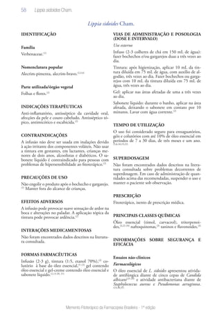 58
Memento Fitoterápico da Farmacopeia Brasileira - 1ª edição
Lippia sidoides Cham.
IDENTIFICAÇÃO
Família
Verbenaceae.(1)
Nomenclatura popular
Alecrim-pimenta, alecrim-bravo.(2,3,4)
Parte utilizada/órgão vegetal
Folhas e flores.(2)
INDICAÇÕES TERAPÊUTICAS
Anti-inflamatório, antisséptico da cavidade oral,
afecções da pele e couro cabeludo. Antisséptico tó-
pico, antimicótico e escabicida.(2)
CONTRAINDICAÇÕES
A infusão não deve ser usada em inalações devido
à ação irritante dos componentes voláteis. Não usar
a tintura em gestantes, em lactantes, crianças me-
nores de dois anos, alcoolistas e diabéticos. O sa-
bonete líquido é contraindicado para pessoas com
problemas de hipersensibilidade ao fitoterápico.(2)
PRECAUÇÕES DE USO
Não engolir o produto após o bochecho e gargarejo.
(2)
Manter fora do alcance de crianças.
EFEITOS ADVERSOS
A infusão pode provocar suave sensação de ardor na
boca e alterações no paladar. A aplicação tópica da
tintura pode provocar ardência.(2)
INTERAÇÕES MEDICAMENTOSAS
Não foram encontrados dados descritos na literatu-
ra consultada.
FORMAS FARMACÊUTICAS
Infusão (2-3 g), tintura (1:5, etanol 70%),(2)
co-
lutório à base do óleo essencial,(5-12)
gel contendo
óleo essencial e gel-creme contendo óleo essencial e
sabonete líquido.(2,13-20, 21)
VIAS DE ADMINISTRAÇÃO E POSOLOGIA
(DOSE E INTERVALO)
Uso externo
Infuso (2-3 colheres de chá em 150 mL de água):
fazer bochechos e/ou gargarejos duas a três vezes ao
dia.
Tintura: após higienização, aplicar 10 mL da tin-
tura diluída em 75 mL de água, com auxílio de al-
godão, três vezes ao dia. Fazer bochechos ou garga-
rejos com 10 mL da tintura diluída em 75 mL de
água, três vezes ao dia.
Gel: aplicar nas áreas afetadas de uma a três vezes
ao dia.
Sabonete líquido: durante o banho, aplicar na área
afetada, deixando o sabonete em contato por 10
minutos. Lavar com água corrente.(2)
TEMPO DE UTILIZAÇÃO
O uso foi considerado seguro para enxaguatórios,
géis e colutórios com até 10% de óleo essencial em
períodos de 7 a 30 dias, de três meses e um ano.
(5,6,10,19,22)
SUPERDOSAGEM
Não foram encontrados dados descritos na litera-
tura consultada sobre problemas decorrentes de
superdosagem. Em caso de administração de quan-
tidades acima das recomendadas, suspender o uso e
manter o paciente sob observação.
PRESCRIÇÃO
Fitoterápico, isento de prescrição médica.
PRINCIPAIS CLASSES QUÍMICAS
Óleo essencial (timol, carvacrol), triterpenoi-
des,(3,22-24)
naftoquinonas,(3)
taninos e flavonoides.(3)
INFORMAÇÕES SOBRE SEGURANÇA E
EFICÁCIA
Ensaios não-clínicos
Farmacológicos
O óleo essencial de L. sidoides apresentou ativida-
de antifúngica diante de cinco cepas de Candida
albicans(25-29)
e atividade antibacteriana diante de
Staphylococcus aureus e Pseudomonas aeruginosa.
(23,30,31)
Lippia sidoides Cham.
 