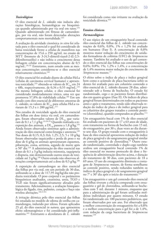 59
Memento Fitoterápico da Farmacopeia Brasileira - 1ª edição
Toxicológicos
O óleo essencial de L. sidoides não induziu alte-
rações histológicas, hematológicas ou bioquími-
cas quando administrado por via oral em ratos.(25)
Quando administrado em fêmeas de camundon-
gos, por via oral, não foram detectadas alterações
comportamentais nem mortalidade.(32)
A avaliação da atividade citotóxica in vitro foi rela-
tada para o óleo essencial o qual foi considerado de
baixa toxicidade frente a células de mamíferos nas
concentrações de 15,6 a 250 μg/mL no ensaio de
MTT (brometo de 3-[4,5-dimetil-tiazol-2-il]-2,5-
difeniltetrazólio) e não inibiu o crescimento dessa
linhagem celular em concentrações abaixo de 0,5
mg/mL.(26,33)
Entretanto, num estudo com as mes-
mas concentrações considerou-se o óleo essencial
relativamente citotóxico.(34)
O óleo essencial foi avaliado diante de células HeLa
(células de carcinoma cervical humano) e apresen-
tou toxicidade,(35)
obtendo-se valores de IC50
em 24
e 48h, respectivamente, de 0,34 e 0,55 mg/mL.(33)
Na mesma linhagem celular, o óleo essencial foi
considerado moderadamente tóxico, uma vez que
promoveu 57,8% de viabilidade celular.(36)
Em um
estudo com óleo essencial de diferentes amostras de
L. sidoides, os valores de IC50
para células HeLa va-
riaram de 15,3 a ≥ 200 μg/mL.(37)
Nos estudos de toxicidade aguda do óleo essencial
das folhas em dose única via oral, em camundon-
gos, foram observados valores de DL50
que varia-
ram de 0,1 a 7,1 g/kg.(33,38,39)
Quando realizada a re-
exposição dos animais, a DL50
passou a 1,8 g/kg.(33)
Ainda foram observados sintomas após a adminis-
tração do óleo essencial como letargia e anestesia.(39)
Nas doses de 0,15; 0,3; 0,6; 1,25; 2,5; 5 e 10 g/kg
foram observadas taquicardia e perda de peso e na
dose de 6 g/kg os animais apresentaram espasmos,
piloereção, coma, arritmia, seguido de morte após
o 50° dia.(33)
A administração do óleo essencial nas
doses de 0,1 a 3 g/kg induziu miotonia, taquipneia
e dispneia, não demonstrando outros sinais de toxi-
cidade até 3 g/kg.(38)
Outro estudo não observou al-
terações comportamentais até a dose de 0,5 g/kg.(40)
A exposição de camundongos ao óleo essencial
das folhas por via oral, em um período de 30 dias,
utilizando-se a dose de 117,95 mg/kg/dia não pro-
duziu toxicidade. O peso corporal e os parâmetros
bioquímicos analisados, creatinina, ureia, TGO e
TGP, não foram significativamente afetados pelo
tratamento. Adicionalmente, a avaliação histopato-
lógica do fígado, rins, pulmões, coração e baço não
revelou alterações.(38,41,42)
A irritação dérmica pelo óleo essencial das folhas
foi estudada no modelo de edema de orelha em ca-
mundongos, induzido por xileno. Foram aplicados
25 μL do óleo essencial in natura, que apresentou
efeito edematogênico e foi considerado pró-infla-
matório.(43)
Entretanto a alcoolatura de L. sidoides
foi considerada como não irritante na avaliação da
toxicidade dérmica.(43)
Ensaios clínicos
Farmacológicos
O uso tópico de um enxaguatório bucal contendo
óleo essencial das folhas de L. sidoides nas concen-
trações de 0,6%, 0,8%, 1% e 1,2% foi avaliado
em humanos (Fase I). A concentração de 0,8%
mostrou maior redução do crescimento de unida-
des formadoras de colônias (UFC) de Streptococcus
mutans. Também foi avaliado o uso de gel conten-
do o óleo essencial das folhas nas concentrações de
0,6%; 0,8%; 1%; 1,2% e 1,4%, e a concentração
de 1,4% mostrou maior redução do crescimento de
Streptococcus mutans.(7)
O efeito sobre o índice de placa e índice gengival
bem como o acúmulo de placa bacteriana sobre os
dentes foi avaliado para um colutório contendo o
óleo essencial de L. sidoides durante 28 dias, admi-
nistrado sob a forma de bochecho. O estudo foi
randomizado, cego e os pacientes foram distribuí-
dos em quatro grupos (Fase II). Os índices de placa
gengival foram determinados em todos os pacientes
antes e após o tratamento, tendo sido observada re-
dução do índice de placa e do índice gengival para
os colutórios dos grupos tratados e controle positi-
vo (clorexidina), quando comparados ao placebo.(11)
Um enxaguatório bucal com 1% de óleo essencial
foi avaliado em pacientes de 17 a 63 anos de idade,
com tratamento na forma de bochecho com 15 mL
do enxaguatório, por 30 s, duas vezes ao dia duran-
te sete dias. O grupo tratado com o enxaguatório à
base de óleo essencial apresentou redução do índice
de placa gengival e do sangramento gengival similar
ao controle positivo de clorexidina.(5)
Outro estu-
do randomizado, controlado e duplo cego também
avaliou um enxaguatório bucal contendo 1% de
óleo essencial no mesmo protocolo de dose e fre-
quência de administração descrito acima, e duração
do tratamento de 30 dias, com pacientes de 18 a
69 anos. O uso do enxaguatório diminuiu a conta-
gem de Streptococcus mutans, de forma semelhante
ao controle positivo, sendo reduzidos também os
índices de placa gengival e de sangramento gengival
no 7° e 30° dia após o início do tratamento.(22)
Um enxaguatório e um gel contendo óleo essencial
das folhas tiveram a eficácia comparada com enxa-
guatório e gel de clorexidina, utilizando-se boche-
chos com 5 mL durante 1 minuto, enquanto que
para a administração do gel foram utilizadas mol-
deiras individuais por quatro minutos. O estudo
foi randomizado em 100 pacientes pediátricos, que
foram observados por um ano. Foi observado que
a melhor concentração do enxaguatório foi a 0,8%
e a melhor concentração para o gel foi a de 1,4%,
com redução da carga bacteriana de Streptococcus
mutans.(10)
Lippia sidoides Cham.
 