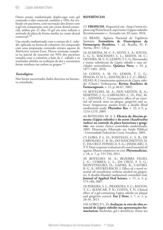 60
Memento Fitoterápico da Farmacopeia Brasileira - 1ª edição
Outro ensaio randomizado duplo-cego com gel
contendo o óleo essencial, também a 10%, foi rea-
lizado em pacientes, com escovação dos dentes com
o gel em comparação com um creme dental comer-
cial, ambos por 21 dias. O gel em teste reduziu o
acúmulo de placa de forma similar ao creme dental
comercial.(20)
Um estudo randomizado com o extrato de L. sidoi-
des, aplicado na forma de colutório, foi comparado
com uma preparação contendo extrato aquoso de
Matricaria recutita Linn. Houve remissão comple-
ta ou parcial da mucosite em 94% dos pacientes
tratados com o colutório a base de L. sidoides e os
resultados obtidos na avaliação de dor e xerostomia
foram similares em ambos os grupos.(12)
Toxicológicos
Não foram encontrados dados descritos na literatu-
ra consultada.
REFERÊNCIAS
(1) TROPICOS. Disponível em: <http://www.tro-
picos.org/NameSearch.aspx?name=Lippia+sidoides
&commonname=>. Acessado em: 03 maio. 2016.
(2) BRASIL. Agência Nacional de Vigilância
Sanitária. Formulário de Fitoterápicos da
Farmacopeia Brasileira. 1. ed. Brasília, D. F:
Anvisa, 2011. 126 p.
(3) ALMEIDA, M. C. S.; ALVES, L. A.; SOUZA,
L. G. S.; MACHADO, L. L.; MATOS, M. C.;
OLVEIRA, M. C. F.; LEMOS,T. L. G. Flavonoides
e outras substâncias de Lippia sidoides e suas ati-
vidades antioxidantes. Química Nova, v. 33, p.
1877-1881, 2010.
(4) COSTA, S. M. O.; LEMOS, T. L. G.;
PESSOA, O. D. L.; ASSUNÇÃO, J. C. C.; BRAZ-
FILHO, R. Constituintes químicos de Lippia sidoi-
des (Cham.) Verbenaceae. Revista Brasileira de
Farmacognosia, v. 12, p. 66-67, 2002.
(5) BOTELHO, M. A.; DOS SANTOS, R. A.;
MARTINS, J. G.; CARVALHO, C. O.; PAZ, M.
C.; AZENHA, C. Comparative effect of an essen-
tial oil mouth rinse on plaque, gingivitis and sa-
livary Streptococcus mutans levels: a double blind
randomized study. Phytother Res, v. 23, n 9, p.
1214-1219, 2009.
(6) BOTELHO, M. A. S. Eficácia do Alecrim pi-
menta (Lippia sidoides) e do neem (Azadirachta
indica) no controle da placa bacteriana e gengi-
vite: um ensaio clínico controlado randomizado.
2005. Dissertação (Mestrado em Saúde Pública)
- Universidade Federal do Ceará, Fortaleza, 2005.
(7) LOBO, P. L. D.; FONTELES, C. S. R.; DE
CARVALHO, C. B. M.; DO NASCIMENTO, D.
F.; DA CRUZ FONSECA, S. G.; JAMACARU, F.
V.F.Dose-responseevaluationofanovelessentialoil
against Mutans streptococci in vivo. Phytomedicine,
v. 18, n. 7, p. 551-556, 2011.
(8) BOTELHO, M. A.; BEZERRA FILHO,
J. G.; CORREA, L. L.; DA CRUZ, F. S. G.;
MONTENEGRO, D.; GAPSKI, R.; CASTRO,
B. G. A.; HEUKELBACH, J. Effect of a novel es-
sential oil mouthrinse without alcohol on gingivi-
tis: A double-blinded randomized controlled trial.
Journal of Applied Oral Science, v. 15, n. 3, p.
175-180, 2007.
(9) PEREIRA, S. L.; PRAXEDES, Y. C.; BASTOS,
T. C.; ALENCAR, P. N.; COSTA, F. N. Clinical
effect of a gel containing Lippia sidoides on plaque
and gingivitis control. Eur J Dent, v. 7, n. 1, p.
28-34. 2013.
(10) LOBO, P. L. D. Avaliação in vivo do óleo es-
sencial de Lippia sidoides nas apresentações far-
macêuticas: bochecho, gel e dentifrício, frente aos
Lippia sidoides Cham.
 
