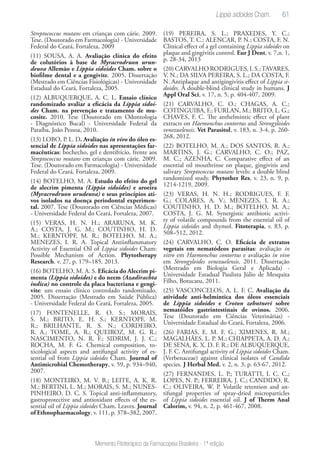 61
Memento Fitoterápico da Farmacopeia Brasileira - 1ª edição
Streptococcus mutans em crianças com cárie. 2009.
Tese. (Doutorado em Farmacologia) - Universidade
Federal do Ceará, Fortaleza, 2009
(11) SOUSA, A. A. Avaliação clínica do efeito
de colutórios à base de Myracrodruon urun-
deuva Allemão e Lippia sidoides Cham. sobre o
biofilme dental e a gengivite. 2005. Dissertação
(Mestrado em Ciências Fisiológicas) - Universidade
Estadual do Ceará, Fortaleza, 2005.
(12) ALBUQUERQUE, A. C. L. Ensaio clínico
randomizado avaliar a eficácia da Lippia sidoi-
des Cham. na prevenção e tratamento de mu-
cosite. 2010. Tese (Doutorado em Odontologia
- Diagnóstico Bucal) - Universidade Federal da
Paraíba, João Pessoa, 2010.
(13) LOBO, P. L. D. Avaliação in vivo do óleo es-
sencial de Lippia sidoides nas apresentações far-
macêuticas: bochecho, gel e dentifrício, frente aos
Streptococcus mutans em crianças com cárie. 2009.
Tese. (Doutorado em Farmacologia) - Universidade
Federal do Ceará, Fortaleza, 2009.
(14) BOTELHO, M. A. Estudo do efeito do gel
de alecrim pimenta (Lippia sidoides) e aroeira
(Myracrodruon urudeuva) e seus princípios ati-
vos isolados na doença periodontal experimen-
tal. 2007. Tese (Doutorado em Ciências Médicas)
- Universidade Federal do Ceará, Fortaleza, 2007.
(15) VERAS, H. N. H.; ARARUNA, M. K.
A.; COSTA, J. G. M.; COUTINHO, H. D.
M.; KERNTOPF, M. R.; BOTELHO, M. A.;
MENEZES, I. R. A. Topical Antiinflammatory
Activity of Essential Oil of Lippia sidoides Cham:
Possible Mechanism of Action. Phytotherapy
Research. v. 27, p. 179–185. 2013.
(16) BOTELHO, M. A. S. Eficácia do Alecrim pi-
menta (Lippia sidoides) e do neem (Azadirachta
indica) no controle da placa bacteriana e gengi-
vite: um ensaio clínico controlado randomizado.
2005. Dissertação (Mestrado em Saúde Pública)
- Universidade Federal do Ceará, Fortaleza, 2005.
(17) FONTENELLE, R. O. S.; MORAIS,
S. M.; BRITO, E. H. S.; KERNTOPF, M.
R.; BRILHANTE, R. S. N.; CORDEIRO,
R. A.; TOME, A. R.; QUEIROZ, M. G. R.;
NASCIMENTO, N. R. F.; SIDRIM, J. J. C.;
ROCHA, M. F. G. Chemical composition, to-
xicological aspects and antifungal activity of es-
sential oil from Lippia sidoides Cham. Journal of
Antimicrobial Chemotherapy, v. 59, p. 934–940,
2007.
(18) MONTEIRO, M. V. B.; LEITE, A. K. R.
M.; BERTINI, L. M.; MORAIS, S. M.; NUNES-
PINHEIRO, D. C. S. Topical anti-inflammatory,
gastroprotective and antioxidant effects of the es-
sential oil of Lippia sidoides Cham. Leaves. Journal
of Ethnopharmacology, v. 111, p. 378–382, 2007.
(19) PEREIRA, S. L.; PRAXEDES, Y. C.;
BASTOS, T. C.; ALENCAR, P. N.; COSTA, F. N.
Clinical effect of a gel containing Lippia sidoides on
plaque and gingivitis control. Eur J Dent, v. 7,n. 1,
p. 28-34, 2013
(20) CARVALHO RODRIGUES, I. S.;TAVARES,
V. N.; DA SILVA PEREIRA, S. L.; DA COSTA, F.
N. Antiplaque and antigingivitis effect of Lippia si-
doides. A double-blind clinical study in humans. J
Appl Oral Sci, v. 17, n. 5, p. 404-407, 2009.
(21) CARVALHO, C. O.; CHAGAS, A. C.;
COTINGUIBA, F.; FURLAN, M.; BRITO, L. G.;
CHAVES, F. C. The anthelmintic effect of plant
extracts on Haemonchus contortus and Strongyloides
venezuelensis. Vet Parasitol, v. 183, n. 3-4, p. 260-
268, 2012.
(22) BOTELHO, M. A.; DOS SANTOS, R. A.;
MARTINS, J. G.; CARVALHO, C. O.; PAZ,
M. C.; AZENHA, C. Comparative effect of an
essential oil mouthrinse on plaque, gingivitis and
salivary Streptococcus mutans levels: a double blind
randomized study. Phytother Res, v. 23, n. 9, p.
1214-1219, 2009.
(23) VERAS, H. N. H.; RODRIGUES, F. F.
G.; COLARES, A. V.; MENEZES, I. R. A.;
COUTINHO, H. D. M.; BOTELHO, M. A.;
COSTA, J. G. M. Synergistic antibiotic activi-
ty of volatile compounds from the essential oil of
Lippia sidoides and thymol. Fitoterapia, v. 83, p.
508–512, 2012.
(24) CARVALHO, C. O. Eficácia de extratos
vegetais em nematódeos parasitas: avaliação in
vitro em Haemonchus contortus e avaliação in vivo
em Strongyloides venezuelensis. 2011. Dissertação
(Mestrado em Biologia Geral e Aplicada) -
Universidade Estadual Paulista Júlio de Mesquita
Filho, Botucatu, 2011.
(25) VASCONCELOS, A. L. F. C. Avaliação da
atividade anti-helmíntica dos óleos essenciais
de Lippia sidoides e Croton zehntneri sobre
nematóides gastrintestinais de ovinos. 2006.
Tese (Doutorado em Ciências Veterinárias) -
Universidade Estadual do Ceará, Fortaleza, 2006.
(26) FARIAS, E. M. F. G.; XIMENES, R. M.;
MAGALHÃES, L. P. M.; CHIAPPETA, A. D. A.;
DE SENA, K. X. D. F. R.; DE ALBUQUERQUE,
J. F. C. Antifungal activity of Lippia sidoides Cham.
(Verbenaceae) against clinical isolates of Candida
species. J Herbal Med, v. 2, n. 3, p. 63-67, 2012.
(27) FERNANDES, L. P.; TURATTI, I. C. C.;
LOPES, N. P.; FERREIRA, J. C.; CANDIDO, R.
C.; OLIVEIRA, W. P. Volatile retention and an-
tifungal properties of spray-dried microparticles
of Lippia sidoides essential oil. J of Therm Anal
Calorim, v. 94, n. 2, p. 461-467, 2008.
Lippia sidoides Cham.
 