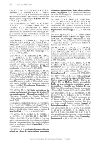 62
Memento Fitoterápico da Farmacopeia Brasileira - 1ª edição
(28) BOTELHO, M. A.; NOGUEIRA, N. A. P.;
BASTOS, G. M.; FONSECA, S. G. C.; LEMOS,
T. L. G.; MATOS, F. J. A. Antimicrobial activity of
the essential oil from Lippia sidoides, carvacrol and
thymol against oral pathogens. B J Med Biol Res,
v. 40, n. 3, p. 349-356, 2007.
(29) TANGARIFE-CASTAÑO, V.; CORREA-
ROYERO, J.; ZAPATA-LONDOÑO, B.;
DURÁN, C.; STANSHENKO, E.; MESA-
ARANGO, A. C. Anti-Candida albicans activity,
cytotoxicity and interaction with antifungal dru-
gs of essential oils and extracts from aromatic and
medicinal plants. Infectio, v. 15, n. 6, p. 160-167,
2011.
(30) OLIVEIRA, F. P.; LIMA, E. O.; SIQUEIRA
JÚNIOR, J. P.; SOUZA, E L.; SANTOS, B. H. C.;
BARRETO, H. M. Effectiveness of Lippia sidoides
Cham. (Verbenaceae) essential oil in inhibiting
the growth of Staphylococcus aureus strains isolated
from clinical material. Rev Bras Farmacogn, v. 16,
n. 4, p. 510-516, 2006.
(31) CASTRO, C. E.; RIBEIRO, J. M.; DINIZ,
T. T.; ALMEIDA, A. C.; FERREIRA, L. C.;
MARTINS, E. R.; DUARTE, E. R. Antimicrobial
activity of Lippia sidoides Cham. (Verbenaceae)
essential oil against Staphylococcus aureus and
Escherichia coli. Revista Brasileira de Plantas
Medicinais, v. 13, n. 3, p. 293-297, 2011.
(32) GOMES, G. A.; MONTEIRO, C. M. O.;
JULIÃO, L. S.; MATURANO, R.; SENRA, T.
O. S.; ZERINGOTA, V.; MATOS, F. C. R. S.;
DAEMON, E.; CARVALHO, M. G. Acaricidal ac-
tivity of essential oil from Lippia sidoides on unen-
gorged larvae and nymphs of Rhipicephalus sangui-
neus (Acari: Ixodidae) and mblyomma cajennense
(Acari: Ixodidae). Experimental Parasitology, v.
137, p. 41–45, 2014.
(33) MOTA, M. L. Atividade antimalárica de
plantas medicinais da biorregião do Araripe-CE
em modelo murino - Plasmodium berghei. 2009.
Dissertação (Mestrado em Ciências Biológicas)
- Universidade Federal do Rio Grande do Norte,
Natal, 2009.
(34) CARVALHO RODRIGUES, I. S.;TAVARES,
V. N.; DA SILVA PEREIRA, S. L.; DA COSTA, F.
N. Antiplaque and antigingivitis effect of Lippia si-
doides. A double-blind clinical study in humans. J
Appl Oral Sci, v. 17, n. 5, p. 404-407, 2009.
(35) MOTA, M. L.; LOBO, L. T.; COSTA, J.
M.; COSTA, L. S.; ROCHA, H. A.; ROCHA E
SILVA, L.F.; POHLIT, A. M.; NETO, V. F. In vitro
and in vivo antimalarial activity of essential oils and
chemical components from three medicinal plants
found in northeastern Brazil. Planta Med, v. 78, n.
7, p. 658-664, 2012.
(36) SOUSA, A. A. Avaliação clínica do efeito de
colutórios à base de Myracrodruon urundeuva
Allemãoe LippiasidoidesCham.sobreobiofilme
dental e a gengivite. 2005. Dissertação (Mestrado
em Ciências Fisiológicas) - Universidade Estadual
do Ceará, Fortaleza, 2005.
(37) BORGES, A. R.; AIRES, J. R. A.; HIGINO,
T. M. M.; MEDEIROS, M. G. F.; CITÓ, A. M.
G. L.; LOPES, J. A. D.; FIGUEIREDO, R. C. B.
Trypanocidal and cytotoxic activities of essential
oils from medicinal plants of Northeast of Brazil.
Experimental Parasitology, v. 132, p. 123–128,
2012.
(38) ALBUQUERQUE, A. C. L. Ensaio clínico
randomizado avaliar a eficácia da Lippia sidoi-
des Cham. na prevenção e tratamento de mu-
cosite. 2010. Tese (Doutorado em Odontologia
- Diagnóstico Bucal) - Universidade Federal da
Paraíba, João Pessoa, 2010.
(39) MOTA, M. L.; LOBO, L. T. C.; COSTA, J.
G. M.; COSTA, L .S.; ROCHA, H. A. O.; SILVA,
L.F.R.; POHLIT, A.M.; NETO, V. F. A. In vitro
and in vivo antimalarial activity of essential oils and
chemical components from three medicinal plants
found in northeastern Brazil. Planta Medica, v. 78,
p. 658–664, 2012.
(40) MONTEIRO, V. B. M.; LEITE, K. R. M.
A.; BERTINI, M. L.; MORAIS, M. S.; NUNES-
PINHEIRO, C. S. D. Topical anti-inflammatory,
gastroprotective and antioxidant effects of the
essential oil of Lippia sidoides Cham. leaves. J
Ethnopharmacol, v. 111, n. 2, p. 378-3782, 2007.
(41) FONTENELLE, R. O. S. Efeito antifúngi-
co de óleos essenciais de Lippia sidoides Cham.,
Croton argyrophylloides Muell., Croton ze-
nhtneri Pax et Hoffm., Croton nepetaefolius
Baill.e de seus principais constituintes contra
dermatófito e Candida spp. isolados de cães.
2008. Tese (Doutorado em Ciências Veterinárias)
- Universidade Estadual do Ceará, Fortaleza, 2008.
(42) OLIVEIRA, M. L. M.; BEZERRA, B .M.
O.; LEITE, L. O.; GIRÃO, V. C. C.; NUNES-
PINHEIRO, D. C. S. Topical continuous use
of Lippia sidoides Cham. Essential oil indu-
ces cutaneous inflammatory response, but does
not delay wound healing process. Journal of
Ethnopharmacology, v. 153, p. 283–289, 2014.
(43) MEDEIROS, M. G. F.; SILVA, A. C.; CITÓ,
A. M. G. L.; BORGES, A. R.; LIMA, S. G.;
LOPES, J. A. D.; FIGUEIREDO, R. C. B. Q. In
vitro antileishmanial activity and cytotoxicity of es-
sential oil from Lippia sidoides Cham. Parasitology
International, v. 60, p. 237–241, 2011.
Lippia sidoides Cham.
 