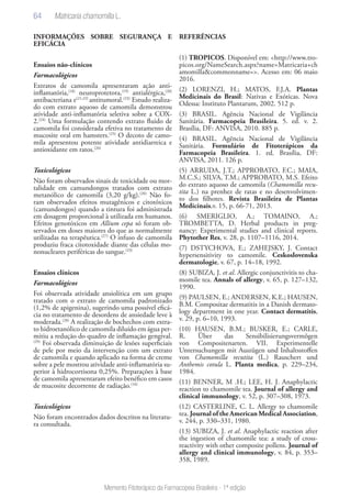 64
Memento Fitoterápico da Farmacopeia Brasileira - 1ª edição
INFORMAÇÕES SOBRE SEGURANÇA E
EFICÁCIA
Ensaios não-clínicos
Farmacológicos
Extratos de camomila apresentaram ação anti-
inflamatória,(18)
neuroprotetora,(19)
antialérgica,(20)
antibacteriana e(21,22)
antitumoral.(23)
Estudo realiza-
do com extrato aquoso de camomila demonstrou
atividade anti-inflamatória seletiva sobre a COX-
2.(24)
Uma formulação contendo extrato fluido de
camomila foi considerada efetiva no tratamento de
mucosite oral em hamsters.(25)
O decoto de camo-
mila apresentou potente atividade antidiarreica e
antioxidante em ratos.(26)
Toxicológicos
Não foram observados sinais de toxicidade ou mor-
talidade em camundongos tratados com extrato
metanólico de camomila (3,20 g/kg).(20)
Não fo-
ram observados efeitos mutagênicos e citotóxicos
(camundongos) quando a tintura foi administrada
em dosagem proporcional à utilizada em humanos.
Efeitos genotóxicos em Allium cepa só foram ob-
servados em doses maiores do que as normalmente
utilizadas na terapêutica.(27)
O infuso de camomila
produziu fraca citotoxidade diante das células mo-
nonucleares periféricas do sangue.(23)
Ensaios clínicos
Farmacológicos
Foi observada atividade ansiolítica em um grupo
tratado com o extrato de camomila padronizado
(1,2% de apigenina), sugerindo uma possível eficá-
cia no tratamento de desordens de ansiedade leve à
moderada.(28)
A realização de bochechos com extra-
to hidroetanólico de camomila diluído em água per-
mitiu a redução do quadro de inflamação gengival.
(29)
Foi observada diminuição de lesões superficiais
de pele por meio da intervenção com um extrato
de camomila e quando aplicado na forma de creme
sobre a pele mostrou atividade anti-inflamatória su-
perior à hidrocortisona 0,25%. Preparações à base
de camomila apresentaram efeito benéfico em casos
de mucosite decorrente de radiação.(16)
Toxicológicos
Não foram encontrados dados descritos na literatu-
ra consultada.
REFERÊNCIAS
(1) TROPICOS. Disponível em: <http://www.tro-
picos.org/NameSearch.aspx?name=Matricaria+ch
amomilla&commonname=>. Acesso em: 06 maio
2016.
(2) LORENZI, H.; MATOS, F.J.A. Plantas
Medicinais do Brasil: Nativas e Exóticas. Nova
Odessa: Instituto Plantarum, 2002. 512 p.
(3) BRASIL. Agência Nacional de Vigilância
Sanitária. Farmacopeia Brasileira. 5. ed. v. 2.
Brasília, DF: ANVISA, 2010. 885 p.
(4) BRASIL. Agência Nacional de Vigilância
Sanitária. Formulário de Fitoterápicos da
Farmacopeia Brasileira. 1. ed. Brasília, DF:
ANVISA, 2011. 126 p.
(5) ARRUDA, J.T.; APPROBATO, F.C.; MAIA,
M.C.S.; SILVA, T.M.; APPROBATO, M.S. Efeito
do extrato aquoso de camomila (Chamomilla recu-
tita L.) na prenhez de ratas e no desenvolvimen-
to dos filhotes. Revista Brasileira de Plantas
Medicinais,v. 15, p. 66-71, 2013.
(6) SMERIGLIO, A.; TOMAINO, A.;
TROMBETTA, D. Herbal products in preg-
nancy: Experimental studies and clinical reports.
Phytother Res, v. 28, p. 1107–1116, 2014.
(7) DSTYCHOVA, E.; ZAHEJSKY, J. Contact
hypersensitivity to camomile. Ceskoslovenska
dermatologie, v. 67, p. 14–18, 1992.
(8) SUBIZA, J. et al. Allergic conjunctivitis to cha-
momile tea. Annals of allergy, v. 65, p. 127–132,
1990.
(9) PAULSEN, E.; ANDERSEN, K.E.; HAUSEN,
B.M. Compositae dermatitis in a Danish dermato-
logy department in one year. Contact dermatitis,
v. 29, p. 6–10, 1993.
(10) HAUSEN, B.M.; BUSKER, E.; CARLE,
R. Über das Sensibilisierungsvermögen
von Compositenarten. VII. Experimentelle
Untersuchungen mit Auszügen und Inhaltsstoffen
von Chamomilla recutita (L.) Rauschert und
Anthemis cotula L. Planta medica, p. 229–234,
1984.
(11) BENNER, M .H.; LEE, H. J. Anaphylactic
reaction to chamomile tea. Journal of allergy and
clinical immunology, v. 52, p. 307–308, 1973.
(12) CASTERLINE, C. L. Allergy to chamomile
tea. Journal of the American Medical Association,
v. 244, p. 330–331, 1980.
(13) SUBIZA, J. et al. Anaphylactic reaction after
the ingestion of chamomile tea: a study of cross-
reactivity with other composite pollens. Journal of
allergy and clinical immunology, v. 84, p. 353–
358, 1989.
Matricaria chamomilla L.
 