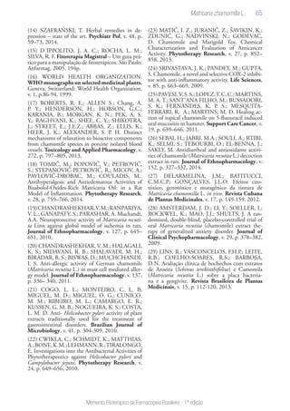 65
Memento Fitoterápico da Farmacopeia Brasileira - 1ª edição
(14) SZAFRAŃSKI, T. Herbal remedies in de-
pression – state of the art. Psychiatr Pol, v. 48, p.
59–73, 2014.
(15) D´IPPOLITO, J. A. C.; ROCHA, L. M.;
SILVA, R. F. Fitorerapia Magistral – Um guia prá-
tico para a manipulação de fitoterápicos. São Paulo:
Anfarmag. 2005. 194p.
(16) WORLD HEALTH ORGANIZATION.
WHO monographs on selected medicinal plants.
Geneva, Switzerland: World Health Organization,
v. 1, p.86-94, 1999.
(17) ROBERTS, R. E.; ALLEN S.; Chang, A.
P. Y.; HENDERSON, H.; HOBSON, G.C.;
KARANIA, B.; MORGAN, K. N.; PEK, A. S.
Y.; RAGHVANI, K.; SHEE, C. Y.; SHIKOTRA,
J.; STREET, E.; J.E.Z.; ABBAS, Z.; ELLIS, K.;
HEER, J. K.; ALEXANDER, S. P. H. Distinct
mechanisms of relaxation to bioactive components
from chamomile species in porcine isolated blood
vessels. Toxicology and Applied Pharmacology, v.
272, p. 797–805, 2013.
(18) TOMIĆ, M.; POPOVIĆ, V.; PETROVIĆ,
S.; STEPANOVIĆ-PETROVIĆ, R.; MICOV, A.;
PAVLOVIĆ-DROBAC, M.; COULADIS, M..
Antihyperalgesic and Antiedematous Activities of
Bisabolol-Oxides-Rich Matricaria Oil: in a Rat
Model of Inflammation. Phytotherapy Research,
v. 28, p. 759–766, 2014.
(19)CHANDRASHEKHAR,V.M.;RANPARIYA,
V. L.; GANAPATY, S.; PARASHAR, A. Muchandi,
A.A. Neuroprotective activity of Matricaria recuti-
ta Linn against global model of ischemia in rats.
Journal of Ethnopharmacology, v. 127, p. 645–
651, 2010.
(20) CHANDRASHEKHAR, V. M.; HALAGALI,
K. S.; NIDAVANI, R. B.; SHALAVADI, M. H.;
BIRADAR, B. S.; BISWAS, D.; MUCHCHANDI,
I. S. Anti-allergic activity of German chamomile
(Matricaria recutita L.) in mast cell mediated aller-
gy model. Journal of Ethnopharmacology, v. 137,
p. 336– 340, 2011.
(21) COGO, L. L.; MONTEIRO, C. L. B;
MIGUEL, M. D.; MIGUEL, O. G.; CUNICO,
M. M.; RIBEIRO, M. L.; CAMARGO, E. R.;
KUSSEN, G. M. B.; NOGUEIRA, K. S.; COSTA,
L. M. D. Anti- Helicobacter pylori activity of plant
extracts traditionally used for the treatment of
gastrointestinal disorders. Brazilian Journal of
Microbiology, v. 41, p. 304-309, 2010.
(22) CWIKLA, C.; SCHMIDT, K.; MATTHIAS,
A.;BONE,K.M.;LEHMANN,R.;TIRALONGO,
E. Investigations into the Antibacterial Activities of
Phytotherapeutics against Helicobacter pylori and
Campylobacter jejuni. Phytotherapy Research, v.
24, p. 649–656, 2010.
(23) MATIĆ, I. Z.; JURANIĆ, Z.; ŠAVIKIN, K.;
ZDUNIĆ, G.; NAĐVINSKI, N.; GOĐEVAC,
D. Chamomile and Marigold Tea: Chemical
Characterization and Evaluation of Anticancer
Activity. Phytotherapy Research, v. 27, p. 852–
858, 2013.
(24) SRIVASTAVA, J. K.; PANDEY, M.; GUPTA,
S. Chamomile, a novel and selective COX-2 inhibi-
tor with anti-inflammatory activity. Life Sciences,
v. 85, p. 663–669, 2009.
(25)PAVESI,V.S.S.;LOPEZ,T.C.C.;MARTINS,
M. A. T.; SANT’ANA FILHO, M.; BUSSADORI,
S. K.; FERNANDES, K. P. S.; MESQUITA-
FERRARI, R. A.; MARTINS, M. D. Healing ac-
tion of topical chamomile on 5-fluouracil induced
oral mucositis in hamster. Support Care Cancer, v.
19, p. 639–646, 2011.
(26) SEBAI, H,; JABRI, M.A.; SOULI, A.; RTIBI,
K.; SELMI, S.; TEBOURBI, O.; EL-BENNA, J.;
SAKLY, M. Antidiarrheal and antioxidante activi-
ties of chamomile (Matricaria recutita L.) decoction
extract in rats. Journal of Ethnopharmacology, v.
152, p. 327–332, 2014.
(27) DELARMELINA, J.M.; BATITUCCI,
C.M.C.P.; GONÇALVES, J.L.O. Efeitos cito-
tóxico, genotóxico e mutagênico da tintura de
Matricaria chamomilla L. in vivo. Revista Cubana
de Plantas Medicinales, v. 17, p. 149-159, 2012.
(28) AMSTERDAM, J. D.; LI, Y.; SOELLER, I.;
ROCKWEL, K.; MAO, J.J.; SHULTS, J. A ran-
domized, double-blind, placebo-controlled trial of
oral Matricaria recutita (chamomile) extract the-
rapy of generalized anxiety disorder. Journal of
Clinical Psychopharmacology, v. 29, p. 378–382,
2009.
(29) LINS, R.; VASCONCELOS, F.H.P.; LEITE,
R.B.; COELHO-SOARES, R.S.; BARBOSA,
D.N. Avaliação clínica de bochechos com extratos
de Aroeira (Schinus terebinthifolius) e Camomila
(Matricaria recutita L.) sobre a placa bacteria-
na e a gengivite. Revista Brasileira de Plantas
Medicinais, v. 15, p. 112-120, 2013.
 
Matricaria chamomilla L.
 